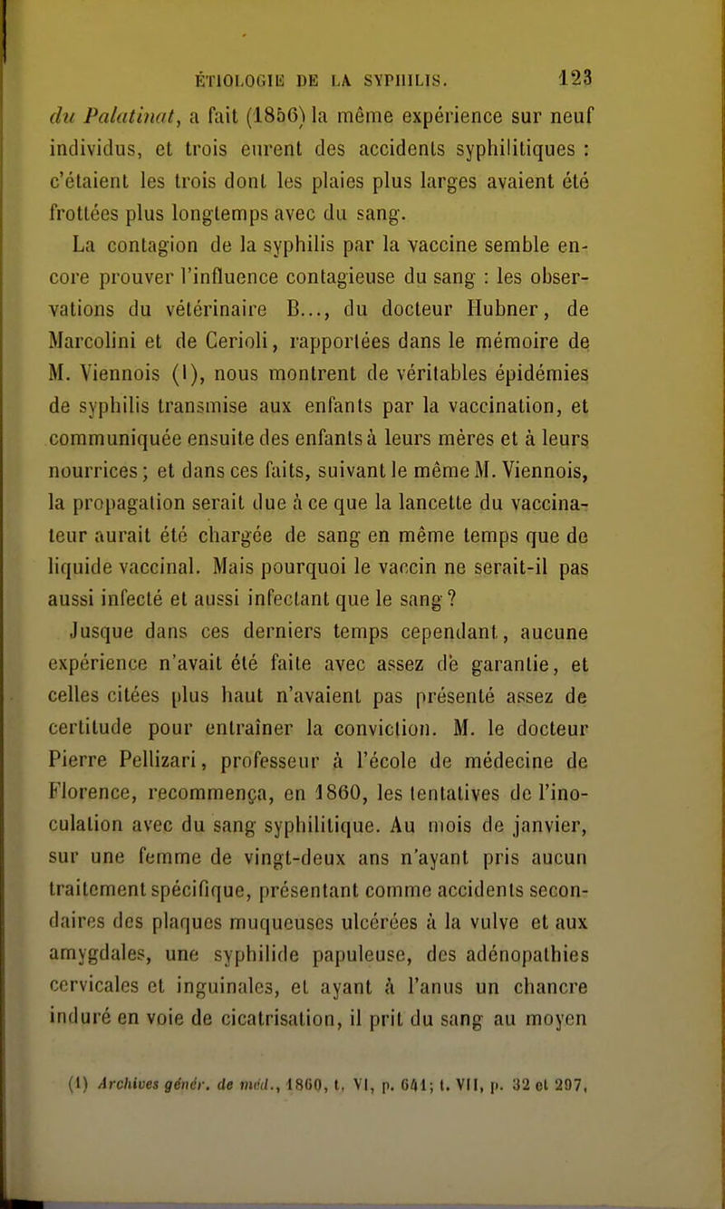 du Palatinat, a fait (1856) la même expérience sur neuf individus, et trois eurent des accidents syphilitiques : c'étaient les trois dont les plaies plus larges avaient été frottées plus longtemps avec du sang. La contagion de la syphilis par la vaccine semble en- core prouver l'influence contagieuse du sang : les obser- vations du vétérinaire B..., du docteur Hubner, de Marcolini et de Cerioli, rapportées dans le mémoire de M. Viennois (I), nous montrent de véritables épidémies de syphilis transmise aux enfants par la vaccination, et communiquée ensuite des enfants à leurs mères et à leurs nourrices ; et dans ces faits, suivant le même M. Viennois, la propagation serait due à ce que la lancette du vaccina- leur aurait été chargée de sang en même temps que de liquide vaccinal. Mais pourquoi le vaccin ne serait-il pas aussi infecté et aussi infectant que le sang? Jusque dans ces derniers temps cependant, aucune expérience n'avait été faite avec assez dé garantie, et celles citées plus haut n'avaient pas présenté assez de certitude pour entraîner la conviction. M. le docteur Pierre PelHzari, professeur à l'école de médecine de Florence, recommença, en 1860, les tentatives de l'ino- culation avec du sang syphilitique. Au mois de janvier, sur une femme de vingt-deux ans n'ayant pris aucun traitement spécifique, présentant comme accidents secon- daires des plaques muqueuses ulcérées à la vulve et aux amygdales, une syphilide papuleuse, des adénopathies cervicales et inguinales, et ayant à l'anus un chancre induré en voie de cicatrisation, il prit du sang au moyen (1) Archives génér. de mél., 1860, l, VI, p. 641; t. VII, p. 32 el 297,