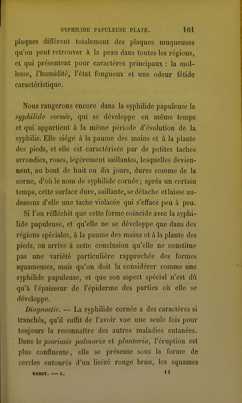 plaques diffèrent totalement des plaques muqueuses qu'on peut retrouver à la peau dans toutes les régions, et qui présentent pour caractères principaux : la mol- lesse, l'humidité, l'état fongueux et une odeur fétide caractéristique. Nous rangerons encore dans la syphilide papuleuse la syphilide cornée, qui se développe en même temps et qui appartient à la même période d'évolution de la syphilis. Elle siège à la paume des mains et à la plante des pieds, et elle est caractérisée par de petites taches arrondies, roses, légèrement saillantes, lesquelles devien- nent, au bout de huit ou dix jours, dures comme de la corne, d'où le nom de syphilide cornée ; après un certain temps, cette surface dure, saillante, se détache etlaisse au- dessous d'elle une tache violacée qui s'efface peu à peu. Si l'on réfléchit que cette forme coïncide avec la syphi- lide papuleuse, et qu'elle ne se développe que dans des régions spéciales, à la paume des mains et à la plante des pieds, on arrive à cette conclusion qu'elle ne constitue pas une variété particulière rapprochée des formes squameuses, mais qu'on doit la considérer comme une syphilide papuleuse, et que son aspect spécial n'est dû qu'à l'épaisseur de l'épiderme des parties où elle se développe. Diagnostic. — La syphilide cornée a des caractères si tranchés, qu'il suffit de l'avoir vue une seule fois pour toujours la reconnaître des autres maladies cutanées. Dans le psoriasis palmaria et plantaria, l'éruption est plus confluente, elle se présente sous la forme de cercles entourés d'un liséré rouge brun, les squames HARDY. L. < ^