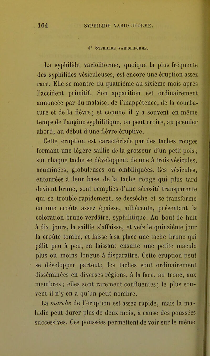 16!i SYPIIILIDE VARIOLIFORME. 4° SïPIlILIDE VARIOLIFORME. La syphilide varioliforme, quoique la plus fréquente des syphilides vésiculeuses, est encore une éruption assez rare. Elle se montre du quatrième au sixième mois après l'accident primitif. Son apparition est ordinairement annoncée par du malaise, de l'inappétence, de la courba- ture et de la fièvre ; et comme il y a souvent en même temps de l'angine syphilitique, on peut croire, au premier abord, au début d'une fièvre éruptive. Cette éruption est caractérisée par des taches rouges formant une légère saillie de la grosseur d'un petit pois ; sur chaque tache se développent de une à trois vésicules, acuminées, globuleuses ou ombiliquées. Ces vésicules, entourées à leur base de la tache rouge qui plus tard devient brune, sont remplies d'une sérosité transparente qui se trouble rapidement, se dessèche et se transforme en une croûte assez épaisse, adhérente, présentant la coloration brune verdâlre, syphilitique. Au bout de huit à dix jours, la saillie s'affaisse, et vers le quinzième jour la croûte tombe, et laisse à sa place une tache brune qui pâlit peu à peu, en laissant ensuite une petite macule plus ou moins longue à disparaître. Cette éruption peut se développer partout; les taches sont ordinairement disséminées en diverses régions, à la face, au tronc, aux membres; elles sont rarement conlluentos; le plus sou- vent il n'y en a qu'un petit nombre. ' La marche de l'éruption est assez rapide, mais la ma- ladie peut durer plus de deux mois, à cause des poussées successives. Ces poussées permettent de voir sur le même