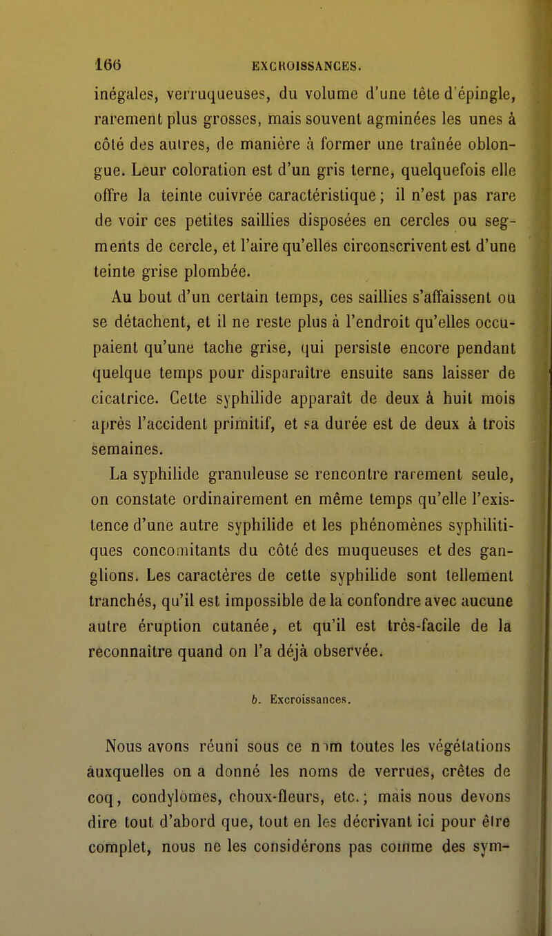 inégales, verruqueuses, du volume d'une tête d'épingle, rarement plus grosses, mais souvent agminées les unes à côté des autres, de manière à former une traînée oblon- gue. Leur coloration est d'un gris terne, quelquefois elle offre la teinte cuivrée caractéristique ; il n'est pas rare de voir ces petites saillies disposées en cercles ou seg- ments de cercle, et l'aire qu'elles circonscrivent est d'une teinte grise plombée. Au bout d'un certain temps, ces saillies s'affaissent ou se détachent, et il ne reste plus à l'endroit qu'elles occu- paient qu'une tache grise, qui persiste encore pendant quelque temps pour disparaître ensuite sans laisser de cicatrice. Cette syphilide apparaît de deux à huit mois après l'accident primitif, et sa durée est de deux à trois semaines. La syphilide granuleuse se rencontre rarement seule, on constate ordinairement en même temps qu'elle l'exis- tence d'une autre syphihde et les phénomènes syphihti- ques concomitants du côté des muqueuses et des gan- glions. Les caractères de cette syphilide sont tellement tranchés, qu'il est impossible de la confondre avec aucune autre éruption cutanée, et qu'il est très-facile de la reconnaître quand on l'a déjà observée. b. Excroissances. Nous avons réuni sous ce mm toutes les végétations auxquelles on a donné les noms de verrues, crêtes de coq, condylomcs, choux-fleurs, etc.; mais nous devons dire tout d'abord que, tout en les décrivant ici pour êlre complet, nous ne les considérons pas comme des sym-