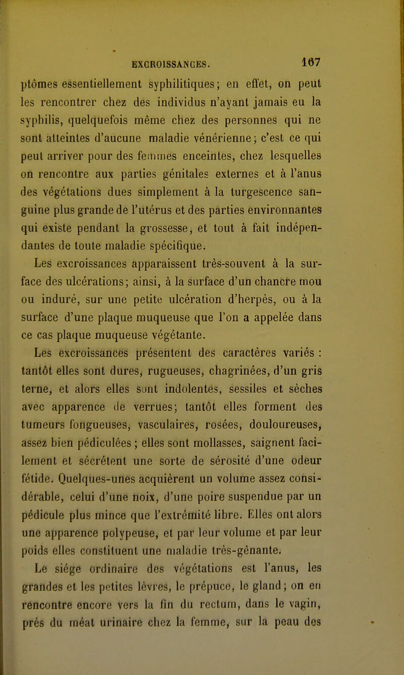 ptômes essentiellement syphilitiques; en efl'et, on peut les rencontrer chez des individus n'ayant jamais eu la syphilis, quelquefois même chez des personnes qui ne sont atteintes d'aucune maladie vénérienne; c'est ce qui peut arriver pour des femmes enceintes, chez lesquelles on rencontre aux parties génitales externes et à l'anus des végétations dues simplement à la turgescence san- guine plus grande de l'utérus et des parties environnantes qui existe pendant la grossesse, et tout à fait indépen- dantes de toute maladie spécifique. Les excroissances apparaissent très-souvent à la sur- face des ulcérations; ainsi, à la surface d'un chancre mou ou induré, sur une petite ulcération d'herpès, ou à la surface d'une plaque muqueuse que l'on a appelée dans ce cas plaque muqueuse végétante. Les excroissances présentent des caractères variés : tantôt elles sont dures, rugueuses, chagrinées, d'un gris terne, et alors elles sont indolentes, sessiles et sèches avec apparence de verrues; tantôt elles forment des tumeurs fongueuses, vasculaires, rosées, douloureuses, assez bien pédiculées ; elles sont mollasses, saignent faci- lement et sécrètent une sorte de sérosité d'une odeur fétide. Quelques-unes acquièrent un volume assez consi- dérable, celui d'une noix, d'une poire suspendue par un pédicule plus mince que l'extrémité hbre. Elles ont alors une apparence polypeuse, et par leur volume et par leur poids elles constituent une maladie très-gênante. Le siège ordinaire des végétations est l'anus, les grandes et les petites lèvres, le prépuce, le gland; on en rencontre encore vers la fin du rectum, dans le vagin, près du méat urinaire chez la femme, sur la peau des