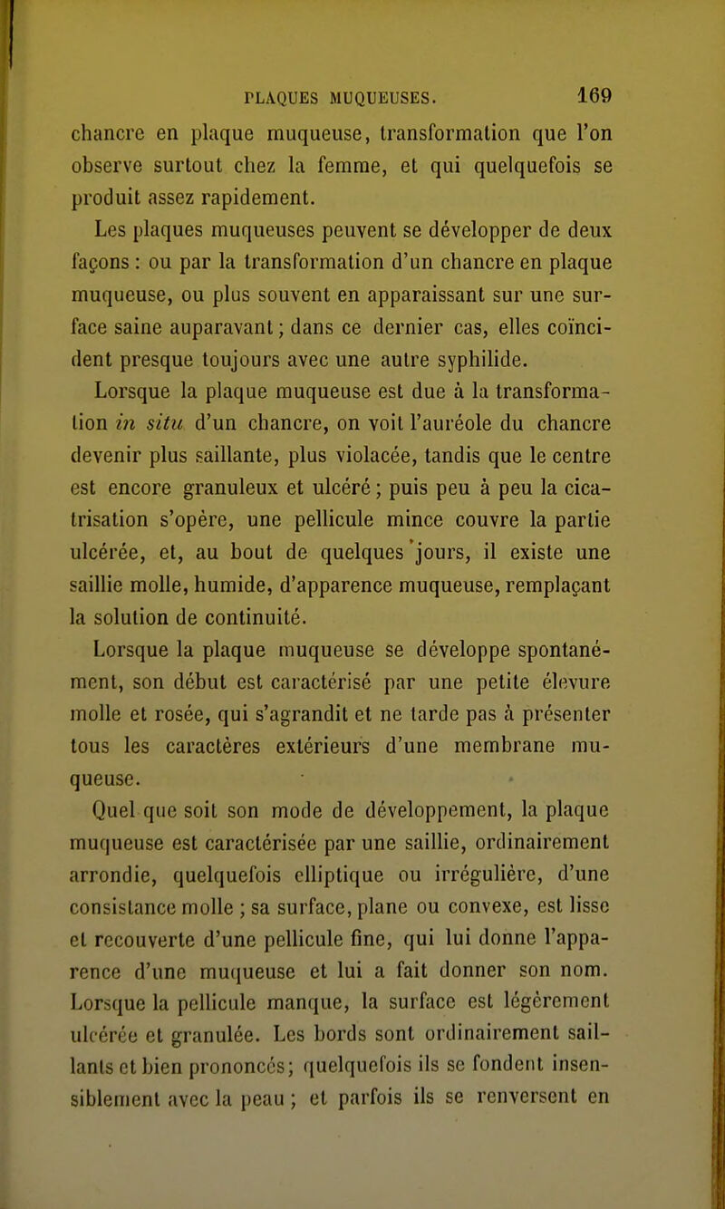 chancre en plaque muqueuse, transformation que l'on observe surtout chez la femme, et qui quelquefois se produit assez rapidement. Les plaques muqueuses peuvent se développer de deux façons : ou par la transformation d'un chancre en plaque muqueuse, ou plus souvent en apparaissant sur une sur- face saine auparavant ; dans ce dernier cas, elles coïnci- dent presque toujours avec une autre syphiHde. Lorsque la plaque muqueuse est due à la transforma- lion in situ d'un chancre, on voit l'auréole du chancre devenir plus saillante, plus violacée, tandis que le centre est encore granuleux et ulcéré ; puis peu à peu la cica- trisation s'opère, une pelHcule mince couvre la partie ulcérée, et, au bout de quelques jours, il existe une saillie molle, humide, d'apparence muqueuse, remplaçant la solution de continuité. Lorsque la plaque muqueuse se développe spontané- ment, son début est caractérisé par une petite élevure molle et rosée, qui s'agrandit et ne tarde pas à présenter tous les caractères extérieurs d'une membrane mu- queuse. Quel que soit son mode de développement, la plaque muqueuse est caractérisée par une saillie, ordinairement arrondie, quelquefois elliptique ou irrégulière, d'une consistance molle ; sa surface, plane ou convexe, est lisse et recouverte d'une pellicule fine, qui lui donne l'appa- rence d'une mucjueuse et lui a fait donner son nom. Lorsque la peUicule manque, la surface est légèrement ulcérée et granulée. Les bords sont ordinairement sail- lants et bien prononcés; quelquefois ils se fondent insen- siblement avec la peau ; et parfois ils se renversent en