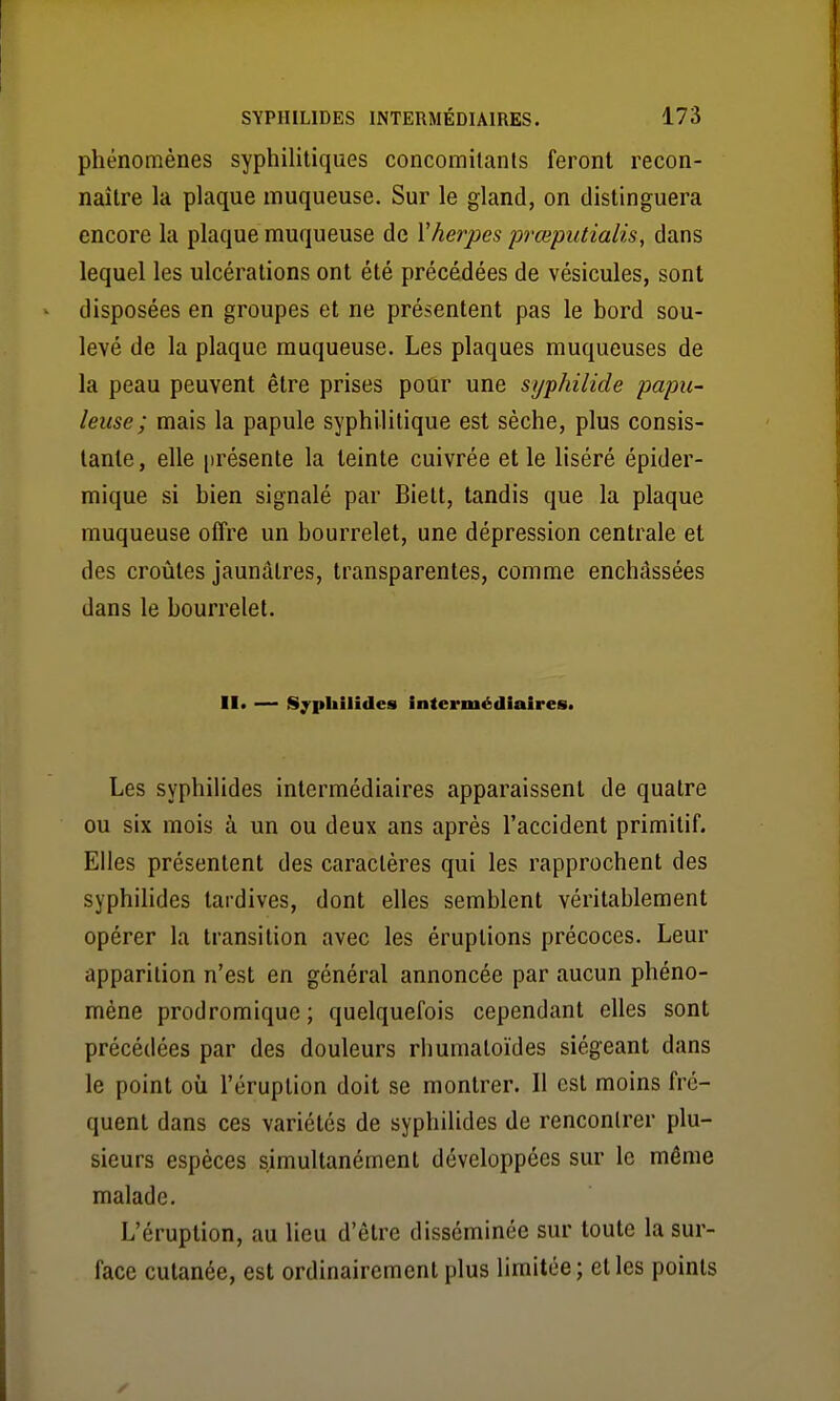 phénomènes syphilitiques concomitants feront recon- naître la plaque muqueuse. Sur le gland, on distinguera encore la plaque muqueuse de Vherpès jjvœputialis, dans lequel les ulcérations ont été précédées de vésicules, sont disposées en groupes et ne présentent pas le bord sou- levé de la plaque muqueuse. Les plaques muqueuses de la peau peuvent être prises pour une syphilide papu- leuse; mais la papule syphilitique est sèche, plus consis- tante , elle présente la teinte cuivrée et le liséré épider- mique si bien signalé par Biett, tandis que la plaque muqueuse offre un bourrelet, une dépression centrale et des croûtes jaunâtres, transparentes, comme enchâssées dans le bourrelet. II« — Sypkilîdes intermédiaires. Les syphilides intermédiaires apparaissent de quatre ou six mois à un ou deux ans après l'accident primitif. Elles présentent des caractères qui les rapprochent des syphilides tardives, dont elles semblent véritablement opérer la transition avec les éruptions précoces. Leur apparition n'est en général annoncée par aucun phéno- mène prodromique ; quelquefois cependant elles sont précédées par des douleurs rhumatoïdes siégeant dans le point où l'éruption doit se montrer. 11 est moins fré- quent dans ces variétés de syphilides de rencontrer plu- sieurs espèces simultanément développées sur le même malade. L'éruption, au lieu d'être disséminée sur toute la sur- face cutanée, est ordinairement plus limitée; et les points