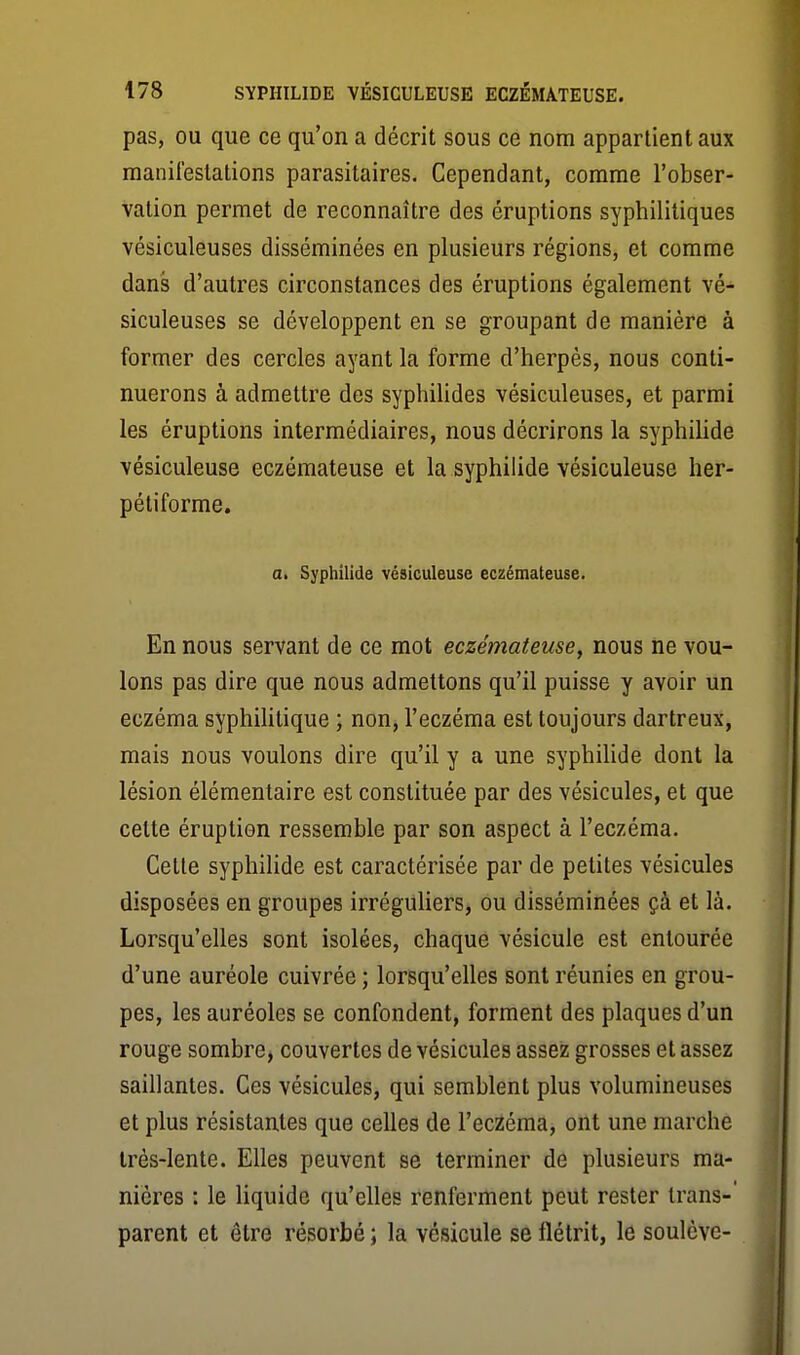 pas, OU que ce qu'on a décrit sous ce nom appartient aux manifestations parasitaires. Cependant, comme l'obser- vation permet de reconnaître des éruptions syphilitiques vésiculeuses disséminées en plusieurs régions, et comme dans d'autres circonstances des éruptions également vé- siculeuses se développent en se groupant de manière à former des cercles ayant la forme d'herpès, nous conti- nuerons à admettre des syphiUdes vésiculeuses, et parmi les éruptions intermédiaires, nous décrirons la syphilide vésiculeuse eczémateuse et la syphilide vésiculeuse her- pétiforme. Oi Syphilide vésiculeuse eczémateuse. En nous servant de ce mot eczémateuse, nous ne vou- lons pas dire que nous admettons qu'il puisse y avoir un eczéma syphilitique ; non, l'eczéma est toujours dartreux, mais nous voulons dire qu'il y a une syphilide dont la lésion élémentaire est constituée par des vésicules, et que cette éruption ressemble par son aspect à l'eczéma. Cette syphilide est caractérisée par de petites vésicules disposées en groupes irréguKers, ou disséminées çà et là. Lorsqu'elles sont isolées, chaque vésicule est entourée d'une auréole cuivrée ; lorsqu'elles sont réunies en grou- pes, les auréoles se confondent, forment des plaques d'un rouge sombre, couvertes de vésicules assez grosses et assez saillantes. Ces vésicules, qui semblent plus volumineuses et plus résistantes que celles de l'eczéma, ont une marche Irès-lente. Elles peuvent se terminer de plusieurs ma- nières : le liquide qu'elles renferment peut rester trans- parent et être résorbé ; la vésicule se flétrit, le soulève-