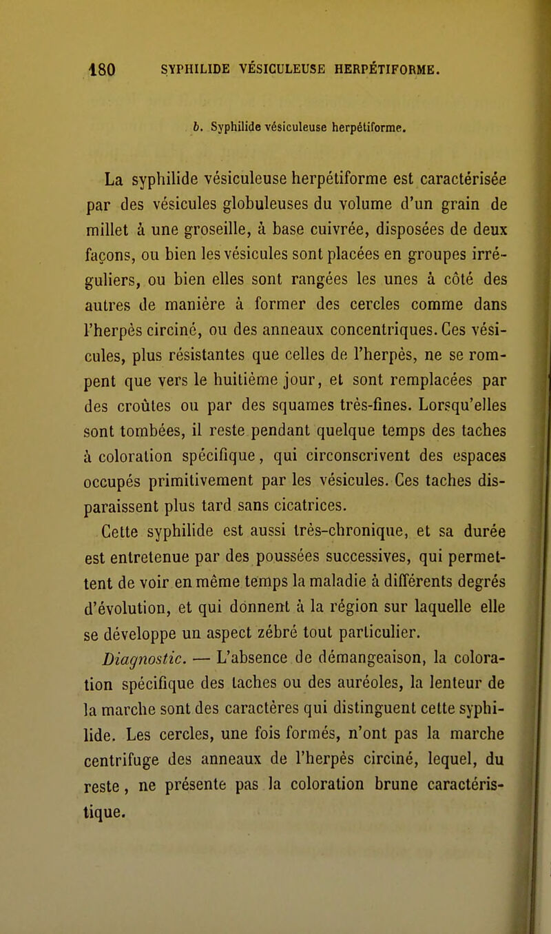 b. Syphilide vésiculeuse herpétiformc. La syphilide vésiculeuse herpéliforme est caractérisée par des vésicules globuleuses du volume d'un grain de millet à une groseille, à base cuivrée, disposées de deux façons, ou bien les vésicules sont placées en groupes irré- guliers, ou bien elles sont rangées les unes à côté des autres de manière à former des cercles comme dans l'herpès circiné, ou des anneaux concentriques. Ces vési- cules, plus résistantes que celles de l'herpès, ne se rom- pent que vers le huitième jour, et sont remplacées par des croûtes ou par des squames très-fines. Lorsqu'elles sont tombées, il reste pendant quelque temps des taches à coloration spécifique, qui circonscrivent des espaces occupés primitivement par les vésicules. Ces taches dis- paraissent plus tard sans cicatrices. Cette syphilide est aussi très-chronique, et sa durée est entretenue par des poussées successives, qui permet- tent de voir en même temps la maladie à différents degrés d'évolution, et qui donnent à la région sur laquelle elle se développe un aspect zébré tout particulier. Diagnostic. — L'absence de démangeaison, la colora- tion spécifique des taches ou des auréoles, la lenteur de la marche sont des caractères qui distinguent cette syphi- lide. Les cercles, une fois formés, n'ont pas la marche centrifuge des anneaux de l'herpès circiné, lequel, du reste, ne présente pas la coloration brune caractéris-