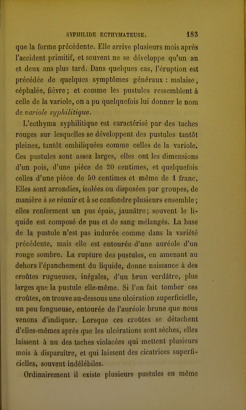 que la forme précédente. Elle arrive plusieurs mois après l'accident primitif, et souvent ne se développe qu'un an et deux ans plus tard. Dans quelques cas, l'éruption est précédée de quelques symptômes généraux : malaise, céphalée, fièvre ; et comme les pustules ressemblent à celle de la variole, on a pu quelquefois lui donner le nom de variole syphilitique. L'ecthyma syphilitique est caractérisé par des taches rouges sur lesquelles se développent des pustules tantôt pleines, tantôt ombiliquées comme celles de la variole. Ces pustules sont assez larges, elles ont les dimensions d'un pois, d'une pièce de 20 centimes, et quelquefois celles d'une pièce de 50 centimes et même de 1 franc. Elles sont arrondies, isolées ou disposées par groupes, de manière à se réunir et à se confondre plusieurs ensemble ; elles renferment un pus épais, jaunâtre; souvent le li- quide est composé de pus et de sang mélangés. La base de la pustule n'est pas indurée comme dans la variété précédente, mais elle est entourée d'une auréole d'un rouge sombre. La rupture des pustules, en amenant au dehors l'épanchement du liquide, donne naissance à des croûtes rugueuses, inégales, d'un brun verdâtre, plus larges que la pustule elle-même. Si l'on fait tomber ces croûtes, on trouve au-dessous une ulcération superficielle, un peu fongueuse, entourée de l'auréole brune que nous venons d'indiquer. Lorsque ces croûtes se détachent d'elles-mêmes après que les ulcérations sont sèches, elles laissent à nu des taches violacées qui mettent plusieurs mois à disparaître, et qui laissent des cicatrices superfi- cielles, souvent indélébiles. Ordinairement il existe plusieurs pustules en mémo