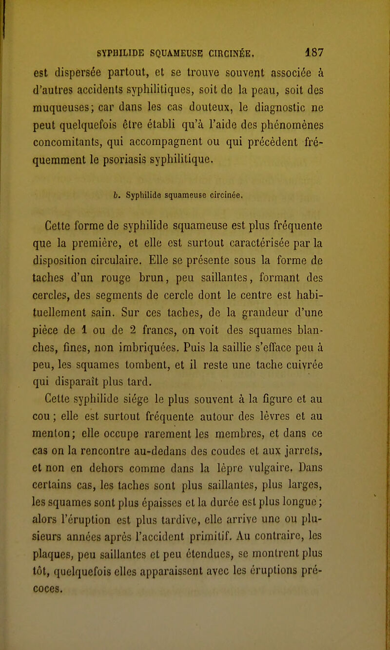 est dispersée partout, et se trouve souvent associée à d'autres accidents syphilitiques, soit de la peau, soit des muqueuses; car dans les cas douteux, le diagnostic ne peut quelquefois être établi qu'à l'aide des phénomènes concomitants, qui accompagnent ou qui précèdent fré- quemment le psoriasis syphilitique. h. Syphilide squameuse circinée. Cette forme de syphihde squameuse est plus fréquente que la première, et elle est surtout caractérisée par la disposition circulaire. Elle se présente sous la forme de taches d'un rouge brun, peu saillantes, formant des cercles, des segments de cercle dont le centre est habi- tuellement sain. Sur ces taches, de la grandeur d'une pièce de 1 ou de 2 francs, on voit des squames blan- ches, fines, non imbriquées. Puis la saiUie s'efface peu à peu, les squames tombent, et il reste une tache cuivrée qui disparaît plus tard. Cette syphilide siège le plus souvent à la figure et au cou ; elle est surtout fréquente autour des lèvres et au menton; elle occupe rarement les membres, et dans ce cas on la rencontre au-dedans des coudes et aux jarrets, et non en dehors comme dans la lèpre vulgaire. Dans certains cas, les taches sont plus saillantes, plus larges, les squames sont plus épaisses et la durée est plus longue ; alors l'éruption est plus tardive, elle arrive une ou plu- sieurs années après l'accident primitif. Au contraire, les plaques, peu saillantes et peu étendues, se montrent plus tôt, quelquefois elles apparaissent avec les éruptions pré- coces.