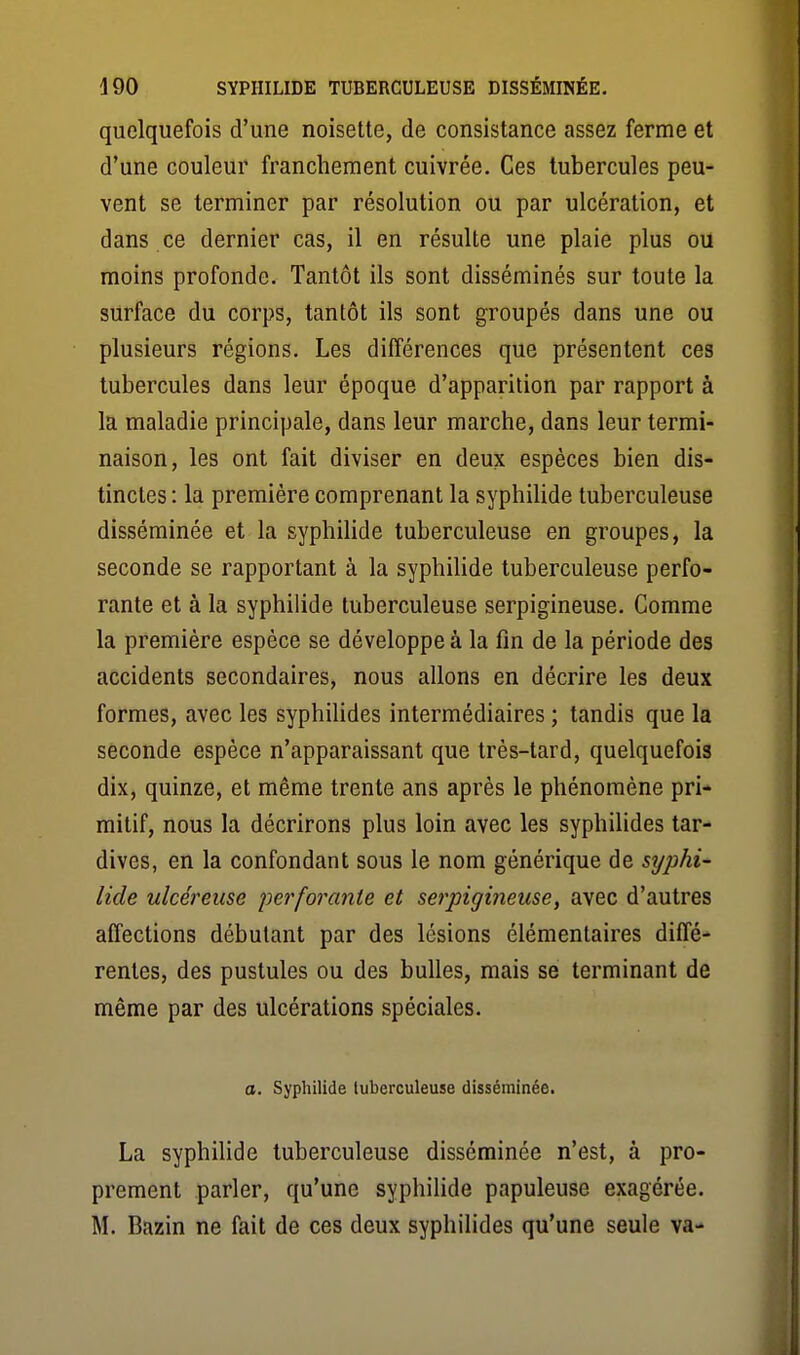 quelquefois d'une noisette, de consistance assez ferme et d'une couleur franchement cuivrée. Ces tubercules peu- vent se terminer par résolution ou par ulcération, et dans ce dernier cas, il en résulte une plaie plus ou moins profonde. Tantôt ils sont disséminés sur toute la surface du corps, tantôt ils sont groupés dans une ou plusieurs régions. Les différences que présentent ces tubercules dans leur époque d'apparition par rapport à la maladie principale, dans leur marche, dans leur termi- naison, les ont fait diviser en deux espèces bien dis- tinctes : la première comprenant la syphiUde tuberculeuse disséminée et la syphilide tuberculeuse en groupes, la seconde se rapportant à la syphilide tuberculeuse perfo- rante et à la syphilide tuberculeuse serpigineuse. Comme la première espèce se développe à la fin de la période des accidents secondaires, nous allons en décrire les deux formes, avec les syphilides intermédiaires ; tandis que la seconde espèce n'apparaissant que très-tard, quelquefois dix, quinze, et même trente ans après le phénomène pri- mitif, nous la décrirons plus loin avec les syphilides tar- dives, en la confondant sous le nom générique de syphi- lide ulcéreuse perforante et serpigineuse, avec d'autres affections débutant par des lésions élémentaires diffé- rentes, des pustules ou des bulles, mais se terminant de même par des ulcérations spéciales. a. Syphilide tuberculeuse disséminée. La syphilide tuberculeuse disséminée n'est, à pro- prement parler, qu'une syphilide papuleuse exagérée. M. Bazin ne fait de ces deux syphilides qu'une seule va-