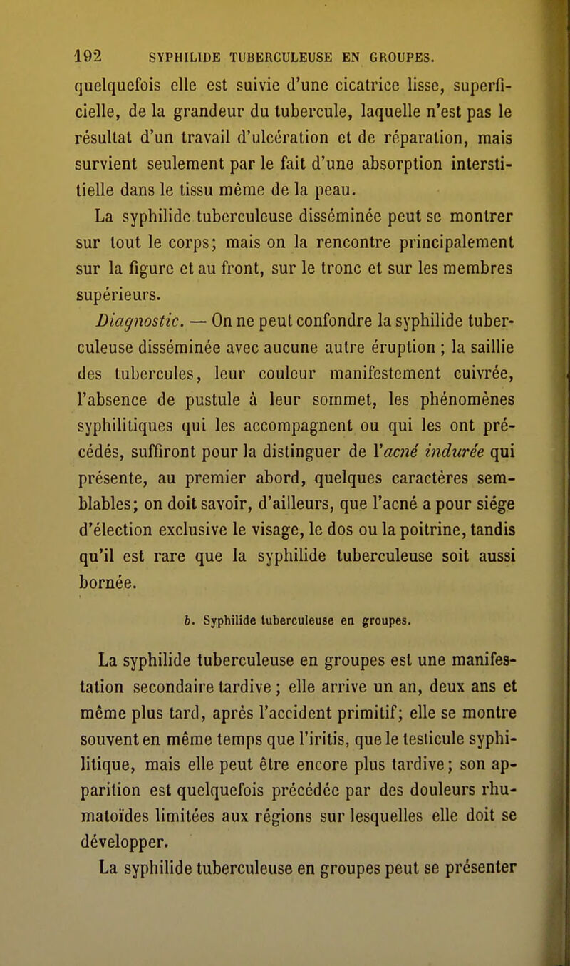 quelquefois elle est suivie d'une cicatrice lisse, superfi- cielle, de la grandeur du tubercule, laquelle n'est pas le résultat d'un travail d'ulcération et de réparation, mais survient seulement par le fait d'une absorption intersti- tielle dans le tissu même de la peau. La syphilide tuberculeuse disséminée peut se montrer sur tout le corps; mais on la rencontre principalement sur la figure et au front, sur le tronc et sur les membres supérieurs. Diagnostic. — On ne peut confondre la syphilide tuber- culeuse disséminée avec aucune autre éruption ; la saillie des tubercules, leur couleur manifestement cuivrée, l'absence de pustule à leur sommet, les phénomènes syphilitiques qui les accompagnent ou qui les ont pré- cédés, suffiront pour la distinguer de Yacné indurée qui présente, au premier abord, quelques caractères sem- blables; on doit savoir, d'ailleurs, que l'acné a pour siège d'élection exclusive le visage, le dos ou la poitrine, tandis qu'il est rare que la syphilide tuberculeuse soit aussi bornée. b. Syphilide tuberculeuse en groupes. La syphilide tuberculeuse en groupes est une manifes- tation secondaire tardive ; elle arrive un an, deux ans et même plus tard, après l'accident primitif; elle se montre souvent en même temps que l'iritis, que le testicule syphi- litique, mais elle peut être encore plus tardive; son ap- parition est quelquefois précédée par des douleurs rhu- matoïdes limitées aux régions sur lesquelles elle doit se développer. La syphilide tuberculeuse en groupes peut se présenter