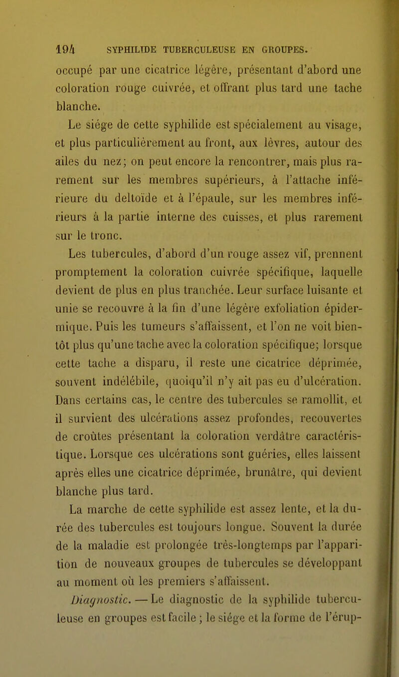 occupé par une cicatrice légère, présentant d'abord une coloration rouge cuivrée, et oflrani plus tard une tache blanche. Le siège de cette syphilide est spécialement au visage, et plus particulièrement au front, aux lèvres, autour des ailes du nez ; on peut encore la rencontrer, mais plus ra- rement sur les membres supérieurs, à l'attache infé- rieure du deltoïde et à l'épaule, sur les membres infé- rieurs à la partie interne des cuisses, et plus rarement sur le tronc. Les tubercules, d'abord d'un rouge assez vif, prennent promptement la coloration cuivrée spécifique, laquelle devient de plus en plus tranchée. Leur surface luisante et unie se recouvre à la fin d'une légère exfoliation épider- mique. Puis les tumeurs s'affaissent, et l'on ne voit bien- tôt plus qu'une tache avec la coloration spécifique; lorsque celte tache a disparu, il reste une cicatrice déprimée, souvent indélébile, quoiqu'il n'y ait pas eu d'ulcération. Dans certains cas, le centre des tubercules se ramolht, et il survient des ulcérations assez profondes, recouvertes de croûtes présentant la coloration verdàtre caractéris- tique. Lorsque ces ulcérations sont guéries, elles laissent après elles une cicatrice déprimée, brunâtre, qui devient blanche plus tard. La marche de cette syphilide est assez lente, et la du- rée des tubercules est toujours longue. Souvent la durée de la maladie est prolongée très-longtemps par l'appari- tion de nouveaux groupes de tubercules se développant au moment où les premiers s'affaissent. Diagnostic. — Le diagnostic de la syphilide tubercu- leuse en groupes est facile ; le siège et la forme de l'èrup-