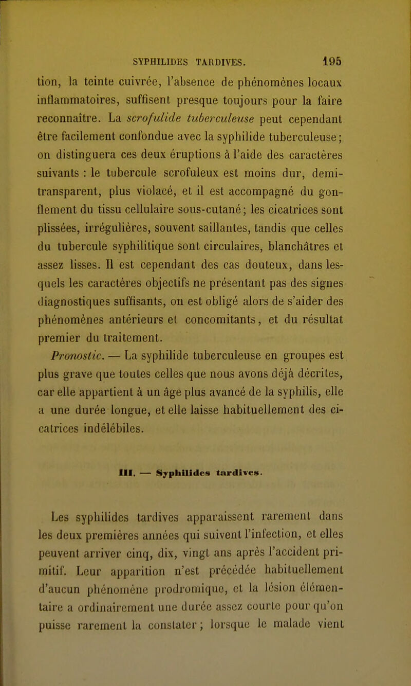 tion, la teinte cuivrée, l'absence de phénomènes locaux inflammatoires, suffisent presque toujours pour la faire reconnaître. La scrofulide tuberculeuse peut cependant être facilement confondue avec la syphilide tuberculeuse ; on distinguera ces deux éruptions à l'aide des caractères suivants : le tubercule scrofuleux est moins dur, demi- transparent, plus violacé, et il est accompagné du gon- flement du tissu cellulaire sous-cutané ; les cicatrices sont plissées, irrégulières, souvent saillantes, tandis que celles du tubercule syphilitique sont circulaires, blanchâtres et assez lisses. Il est cependant des cas douteux, dans les- quels les caractères objectifs ne présentant pas des signes diagnostiques suffisants, on est obligé alors de s'aider des phénomènes antérieurs el concomitants, et du résultat premier du traitement. Pronostic. — La syphilide tuberculeuse en groupes est plus grave que toutes celles que nous avons déjà décrites, car elle appartient à un âge plus avancé de la syphilis, elle a une durée longue, et elle laisse habituellement des ci- catrices indélébiles. III. — Syphilidcs tardives. Les syphilides tardives apparaissent rarement dans les deux premières années qui suivent l'infection, et elles peuvent arriver cinq, dix, vingt ans après l'accident pri- mitif. Leur apparition n'est précédée habituellement d'aucun phénomène prodromique, et la lésion élémen- taire a ordinairement une durée assez courte pour qu'on puisse rarement la constater ; lorsque le malade vient