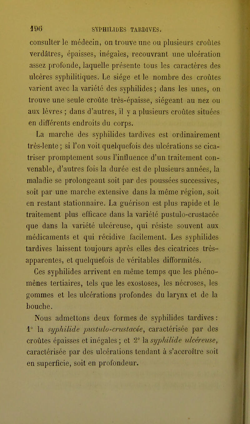 consulter le médecin, on trouve une ou plusieurs croûtes verdâtres, épaisses, inégales, recouvrant une ulcération assez profonde, laquelle présente tous les caractères des ulcères syphilitiques. Le siège et le nombre des croûtes varient avec la variété des syphilides ; dans les unes, on trouve une seule croûte très-épaisse, siégeant au nez ou aux lèvres ; dans d'autres, il y a plusieurs croûtes situées en ditlérents endroits du corps. La marche des syphilides tardives est ordinairement très-lente ; si l'on voit quelquefois des ulcérations se cica- triser promplement sous l'influence d'un traitement con- venable, d'autres fois la durée est de plusieurs années, la maladie se prolongeant soit par des poussées successives, soit par une marche extensive dans la même région, soit en restant stationnaire. La guérison est plus rapide et le traitement plus efficace dans la variété pustulo-crustacée que dans la variété ulcéreuse, qui résiste souvent aux médicaments et qui récidive facilement. Les syphilides tardives laissent toujours après elles des cicatrices très- apparentes, et quelquefois de véritables difformités. Ces syphilides arrivent en même temps que les phéno- mènes tertiaires, tels que les exosloses, les nécroses, les gommes et les ulcérations profondes du larynx et de la bouche. Nous admettons deux formes de syphilides tardives : 1 la sijphilide pustulo-crustacée^ caractérisée par des croûtes épaisses et inégales ; et 1 la syphilide ulcéreuse, caractérisée par des ulcérations tendant à s'accroître soit en superficie, soit en profondeur.