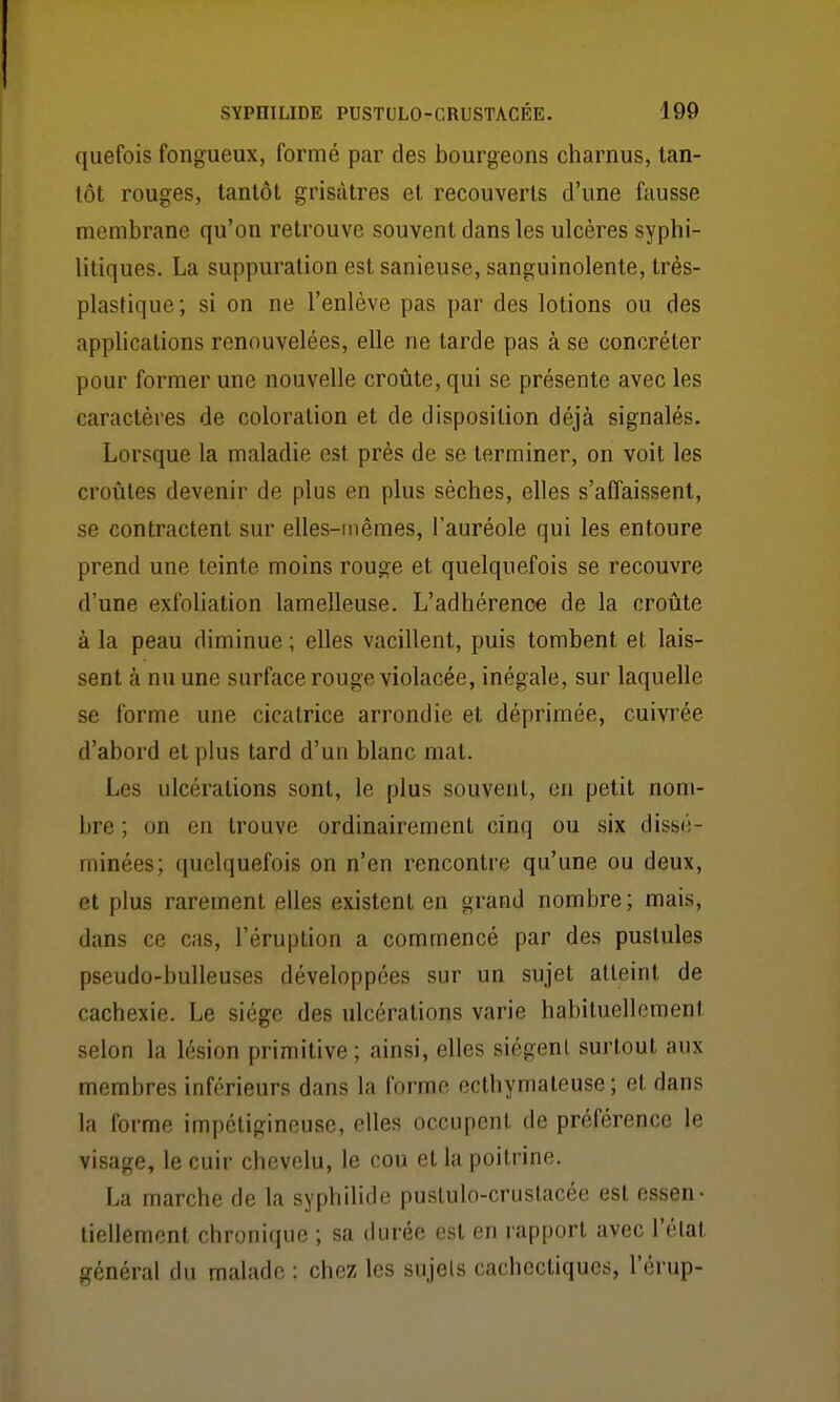 quefois fongueux, formé par des bourgeons charnus, tan- tôt rouges, tantôt grisâtres et recouverts d'une fausse membrane qu'on retrouve souvent dans les ulcères syphi- litiques. La suppuration est sanieuse, sanguinolente, très- plastique; si on ne l'enlève pas par des lotions ou des applications renouvelées, elle ne tarde pas à se concréter pour former une nouvelle croûte, qui se présente avec les caractères de coloration et de disposition déjà signalés. Lorsque la maladie est près de se terminer, on voit les croûtes devenir de plus en plus sèches, elles s'affaissent, se contractent sur elles-mêmes, l'auréole qui les entoure prend une teinte moins rouge et quelquefois se recouvre d'une exfoliation lamelleuse. L'adhérence de la croûte à la peau diminue ; elles vacillent, puis tombent et lais- sent à nu une surface rouge violacée, inégale, sur laquelle se forme une cicatrice arrondie et déprimée, cuivrée d'abord et plus tard d'un blanc mat. Les ulcérations sont, le plus souvent, en petit nom- bre ; on en trouve ordinairement cinq ou six disst';- minées; quelquefois on n'en rencontre qu'une ou deux, et plus rarement elles existent en grand nombre; mais, dans ce cas, l'éruption a commencé par des pustules pseudo-bulleuses développées sur un sujet atteint de cachexie. Le siège des ulcérations varie habituellement selon la lésion primitive; ainsi, elles siègent surtout aux membres inférieurs dans la forme ecthymateuse ; et dans la forme impétigineuse, elles occupent de préférence le visage, le cuir chevelu, le cou et la poitrine. La marche de la syphilide puslulo-cruslacéc est essen- tiellement chronique ; sa durée est en rapport avec l'état général du malade : chez les sujets cachectiques, l'érup-