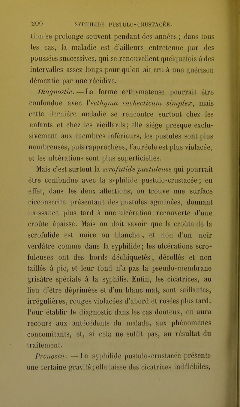 tion se prolonge souvent pendant des années ; dans tous les cas, la maladie est d'ailleurs entretenue par des poussées successives, qui se renouvellent quelquefois à des intervalles assez longs pour qu'on ait cru à une guérison démentie par une récidive. Diagnostic. —La forme ecthymateuse pourrait être confondue avec Yecthyma cachecticum simplex, mais cette dernière maladie se rencontre surtout chez les enfants et chez les vieillards; elle siège presque exclu- sivement aux membres inférieurs, les pustules sont plus nombreuses, puis rapprochées, l'auréole est plus violacée, et les ulcérations sont plus superficielles. Mais c'est surtout la scrofulide pustuleuse qui pourrait être confondue avec la syphilide pustulo-crustacée ; en effet, dans les deux affections, on trouve une surface circonscrite présentant des pustules agminées, donnant naissance plus tard à une ulcération recouverte d'une croûte épaisse. Mais on doit savoir que la croûte de la scrofulide est noire ou blanche , et non d'un noir verdâtre comme dans la syphihdo; les ulcérations scro- fuleuses ont des bords déchiquetés, décollés et non taillés à pic, et leur fond n'a pas la pseudo-membrane grisâtre spéciale à la syphiUs. Enfin, les cicatrices, au lieu d'être déprimées et d'un blanc mat, sont saillantes, irrégulières, rouges violacées d'abord et rosées plus tard. Pour établir le diagnostic dans les cas douteux, on aura recours aux antécédents du malade, aux phénomènes concomitants, et, si cela ne suffit pas, au résultat du traitement. Pronostic. — La syphilide puslulo-crustacce présente une certaine gravité; elle laisse des cicatrices indélébiles,