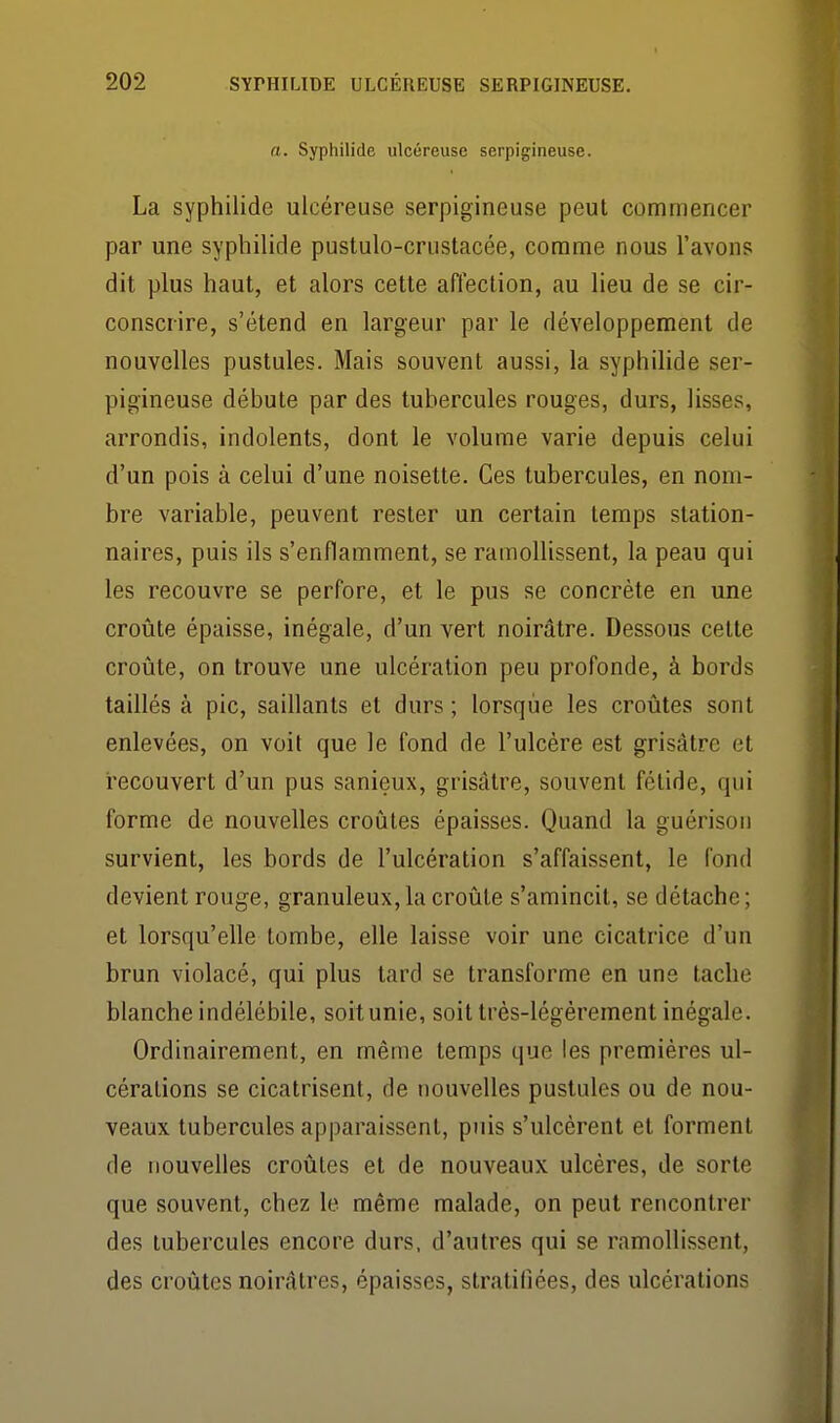 a. Syphilide ulcéreuse serpigineuse. La syphilide ulcéreuse serpigineuse peut commencer par une syphilide pustulo-crustacée, comme nous l'avons dit plus haut, et alors cette affection, au lieu de se cir- conscrire, s'étend en largeur par le développement de nouvelles pustules. Mais souvent aussi, la syphilide ser- pigineuse débute par des tubercules rouges, durs, lisses, arrondis, indolents, dont le volume varie depuis celui d'un pois à celui d'une noisette. Ces tubercules, en nom- bre variable, peuvent rester un certain temps station- naires, puis ils s'enflamment, se ramollissent, la peau qui les recouvre se perfore, et le pus se concrète en une croûte épaisse, inégale, d'un vert noirâtre. Dessous celte croûte, on trouve une ulcération peu profonde, à bords taillés à pic, saillants et durs ; lorsque les croûtes sont enlevées, on voit que le fond de l'ulcère est grisâtre et recouvert d'un pus sanieux, grisâtre, souvent fétide, qui forme de nouvelles croûtes épaisses. Quand la guérisoii survient, les bords de l'ulcération s'affaissent, le fond devient rouge, granuleux, la croûte s'amincit, se détache ; et lorsqu'elle tombe, elle laisse voir une cicatrice d'un brun violacé, qui plus lard se transforme en une tache blanche indélébile, soit unie, soit très-légèrement inégale. Ordinairement, en même temps que les premières ul- cérations se cicatrisent, de nouvelles pustules ou de nou- veaux tubercules apparaissent, puis s'ulcèrent et forment de nouvelles croûtes et de nouveaux ulcères, de sorte que souvent, chez le même malade, on peut rencontrer des tubercules encore durs, d'autres qui se ramollissent, des croûtes noirâtres, épaisses, stratitîées, des ulcérations