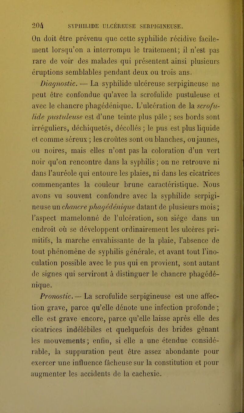 On doit être prévenu que cette syphilide récidive facile- ment lorsqu'on a interrompu le traitement; il n'est pas rare de voir des malades qui présentent ainsi plusieurs éruptions semblables pendant deux ou trois ans. Diagnostic. — La syphilide ulcéreuse serpigineuse ne peut être confondue qu'avec la scrofulide pustuleuse et avec le chancre phagédénique. L'ulcération de la scrofu- lide pustuleuse est d'une teinte plus pâle ; ses bords sont irréguliers, déchiquetés, décollés ; le pus est plus liquide et comme séreux ; les croûtes sont ou blanches, ou jaunes, ou noires, mais elles n'ont pas la coloration d'un vert noir qu'on rencontre dans la syphilis ; on ne retrouve ni dans l'auréole qui entoure les plaies, ni dans les cicatrices commençantes la couleur brune caractéristique. Nous avons vu souvent confondre avec la syphilide serpigi- neuse un cAawcre^jAa^erfe'neç'we datant de plusieurs mois; l'aspect mamelonné de l'ulcération, son siège dans un endroit où se développent ordinairement les ulcères pri- mitifs, la marche envahissante de la plaie, l'absence de tout phénomène de syphihs générale, et avant tout l'ino- culation possible avec le pus qui en provient, sont autant de signes qui serviront à distinguer le chancre phagédé- nique. Pronostic. — La scrofulide serpigineuse est une affec- tion grave, parce qu'elle dénote une infection profonde ; elle est grave encore, parce qu'elle laisse après elle des cicatrices indélébiles et quelquefois des brides gênant les mouvements; enfin, si elle a une étendue considé- rable, la suppuration peut être assez abondante pour exercer une influence fâcheuse sur la constitution et pour augmenter les accidents de la cachexie.