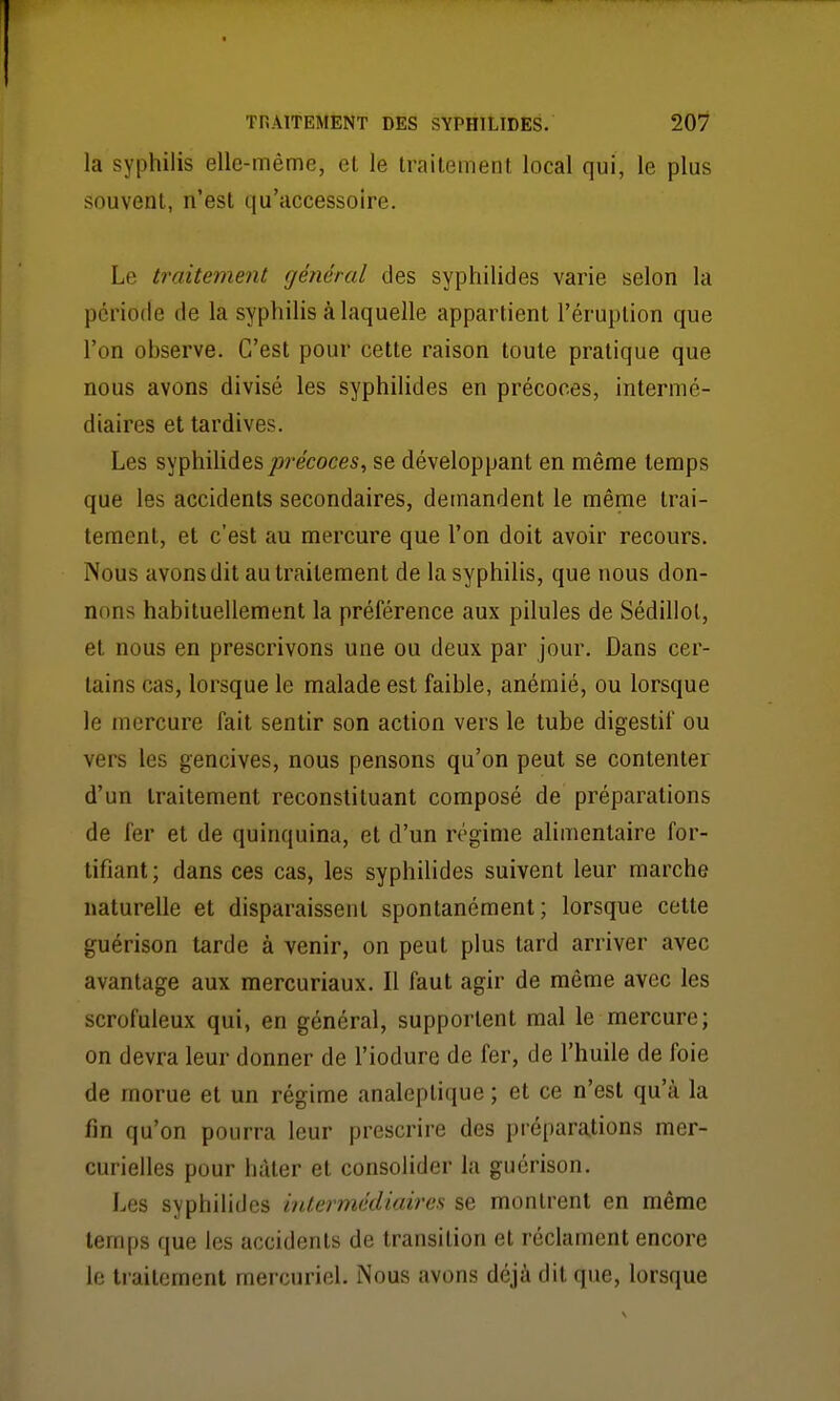 la syphilis elle-même, el le traitement local qui, le plus souvent, n'est qu'accessoire. Le traitement général des syphilides varie selon la période de la syphilis à laquelle appartient l'éruption que l'on observe. C'est pour cette raison toute pratique que nous avons divisé les syphilides en précoces, intermé- diaires et tardives. Les syphilides jorecoces, se développant en même temps que les accidents secondaires, demandent le même trai- tement, et c'est au mercure que l'on doit avoir recours. Nous avons dit au traitement de la syphilis, que nous don- nons habituellement la préférence aux pilules de Sédillol, et nous en prescrivons une ou deux par jour. Dans cer- tains cas, lorsque le malade est faible, anémié, ou lorsque le mercure fait sentir son action vers le tube digestif ou vers les gencives, nous pensons qu'on peut se contenter d'un traitement reconstituant composé de préparations de fer el de quinquina, et d'un régime alimentaire for- tifiant ; dans ces cas, les syphilides suivent leur marche naturelle et disparaissent spontanément; lorsque cette guérison tarde à venir, on peut plus tard arriver avec avantage aux mercuriaux. Il faut agir de même avec les scrofuleux qui, en général, supportent mal le mercure; on devra leur donner de l'iodure de fer, de l'huile de foie de morue et un régime analeptique ; et ce n'est qu'à la fin qu'on pourra leur prescrire des préparations mer- curielles pour hâter et consolider la guérison. Les syphilides inlermédiaires se montrent en même temps que les accidents de transition et réclament encore le traitement mercuriel. Nous avons déjà dit que, lorsque