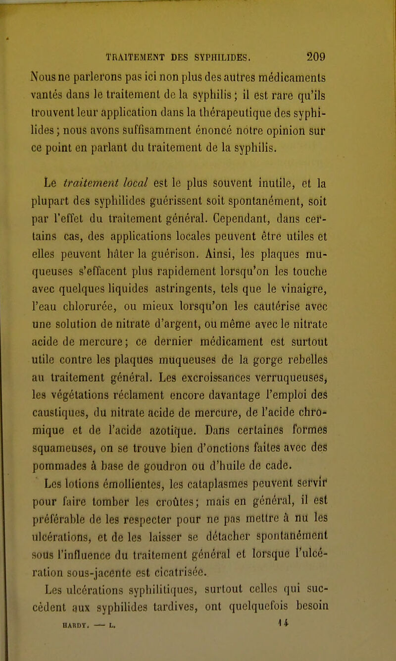 Nous ne parlerons pas ici non plus des autres médicamcnls vantés dans le traitement de la syphilis ; il est rare qu'ils trouvent leur application dans la thérapeutique des syphi- lides ; nous avons suffisamment énoncé notre opinion sur ce point en parlant du traitement de la syphilis. Le traitement local est le plus souvent inutile, et la plupart des syphilides guérissent soit spontanément, soit par l'effet du traitement général. Cependant, dans cer- tains cas, des applications locales peuvent être utiles et elles peuvent hâter la guérison. Ainsi, les plaques mu- queuses s'effacent plus rapidement lorsqu'on les touche avec quelques liquides astringents, tels que le vinaigre, l'eau chlorurée, ou mieux lorsqu'on les cautérise avec une solution de nitrate d'argent, ou même avec le nitrate acide de mercure; ce dernier médicament est surtout utile contre les plaques muqueuses de la gorge rebelles au traitement général. Les excroissances verruqueuses, les végétations réclament encore davantage l'emploi des caustiques, du nitrate acide de mercure, de l'acide chro- mique et de l'acide azotique. Dans certaines formes squameuses, on se trouve bien d'onctions faites avec des pommades à base de goudron ou d'huile de cade. Les lotions émoUientes, les cataplasmes peuvent servît* pour faire tomber les croûtes; mais en général, il est préférable de les respecter pour ne pas mettre à nu les ulcérations, et de les laisser se détacher spontanément soUs l'influence du traitement général et lorsque l'ulcé- ration sous-jaccntc est cicatrisée. Les ulcérations syphilitiques, surtout celles qui suc- cèdent aux syphilides tardives, ont quelquefois besoin HABDT. L.