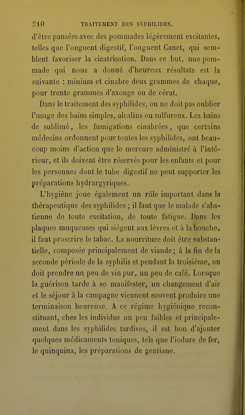 d'être pansées avec des pommades légèrement excitantes, telles que l'onguent digestif, l'onguent Canet, qui sem- blent favoriser la cicatrisation. Dans ce but, une pom- made qui nous a donné d'heureux résultats est la suivante : minium et cinabre deux grammes de chaque, pour trente grammes d'axonge ou de cérat. Dans le traitement des syphilides, on ne doit pas oublier l'usage des bains simples, alcalins ou sulfureux. Les bains de sublimé, les fumigations cinabrées, que certains médecins ordonnent pour toutes les syphilides, ont beau- coup moins d'action que le mercure administré à l'inté- rieur, et ils doivent être réservés pour les enfants et pour les personnes dont le tube digestif ne peut supporter les préparations hydrargyriques. L'hygiène joue également un rôle important dans la thérapeutique des syphilides ; il faut que le malade s'abs- tienne de toute excitation, de toute fatigue. Dans les plaques muqueuses qui siègent aux lèvres et à la bouche, il faut proscrire le tabac. La nourriture doit être substan- tielle, composée principalement de viande; à la fin delà seconde période de la syphilis et pendant la troisième, on doit prendre un peu de vin pur, un peu de café. Lorsque la guérison tarde à se manifester, un changement d'air et le séjour à la campagne viennent souvent produire une terminaison heureuse. A ce régime hygiénique recon- stituant, chez les individus un peu faibles et principale- ment dans les syphihdes tardives, il est bon d'ajouter quelques médicaments toniques, tels que l'iodure de fer, le quinquina, les préparalions de gentiane.