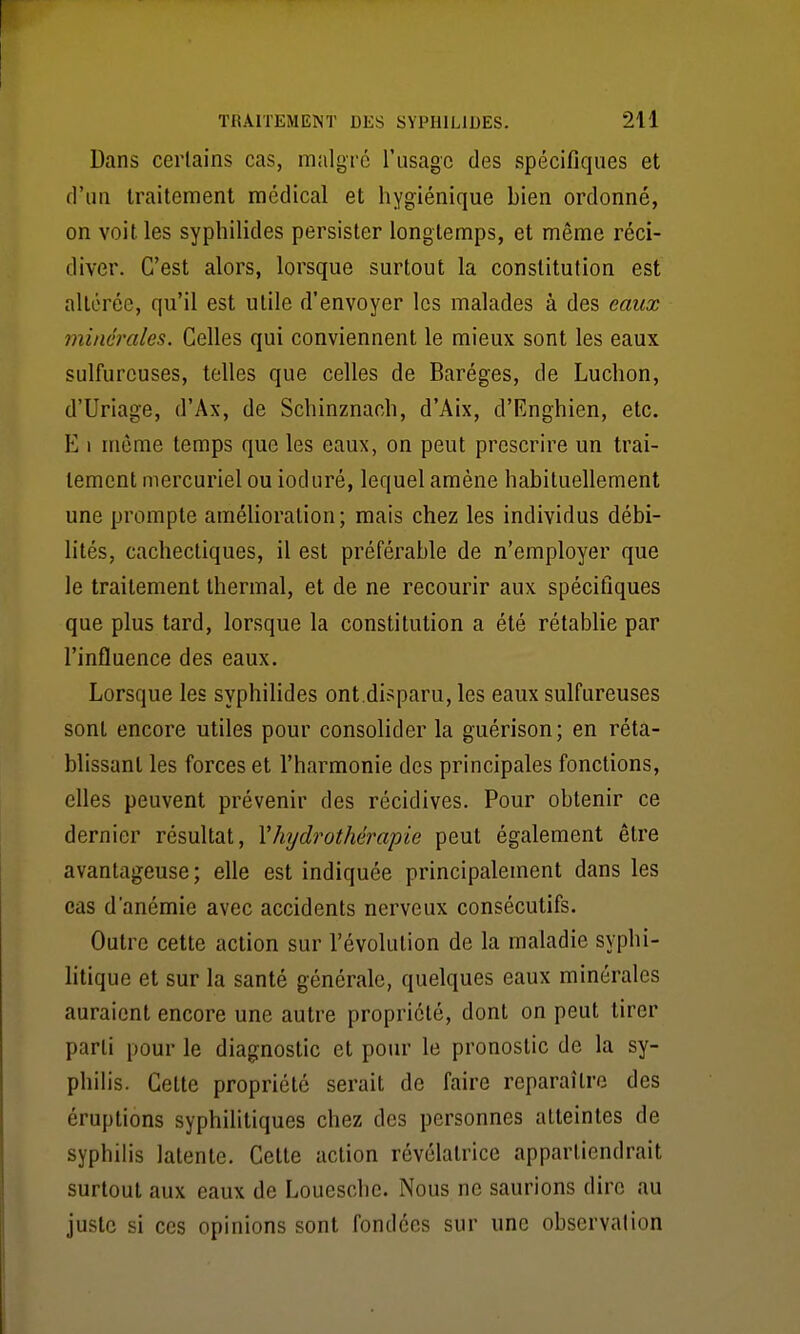 Dans certains cas, malgré l'usage des spécifiques et d'un traitement médical et hygiénique bien ordonné, on voit les syphilides persister longtemps, et même réci- diver. C'est alors, lorsque surtout la constitution est altérée, qu'il est utile d'envoyer les malades à des eaux minéi'cdes. Celles qui conviennent le mieux sont les eaux sulfureuses, telles que celles de Baréges, de Ludion, d'Uriage, d'Ax, de Scliinznach, d'Aix, d'Enghien, etc. E 1 même temps que les eaux, on peut prescrire un trai- tement mercuriel ou ioduré, lequel amène habituellement une prompte amélioration; mais chez les individus débi- lités, cachectiques, il est préférable de n'employer que le traitement thermal, et de ne recourir aux spécifiques que plus tard, lorsque la constitution a été rétablie par l'influence des eaux. Lorsque les syphilides ont.disparu, les eaux sulfureuses sont encore utiles pour consolider la guérison; en réta- blissant les forces et l'harmonie des principales fonctions, elles peuvent prévenir des récidives. Pour obtenir ce dernier résultat, Vhydrothérapie peut également être avantageuse; elle est indiquée principalement dans les cas d'anémie avec accidents nerveux consécutifs. Outre cette action sur l'évolution de la maladie syphi- litique et sur la santé générale, quelques eaux minérales auraient encore une autre propriété, dont on peut tirer parti pour le diagnostic et pour le pronostic de la sy- philis. Cette propriété serait de faire reparaître des éruptions syphilitiques chez des personnes atteintes de syphilis latente. Celte action révélatrice appartiendrait surtout aux eaux de Louesche. Nous ne saurions dire au juste si ces opinions sont fondées sur une observation