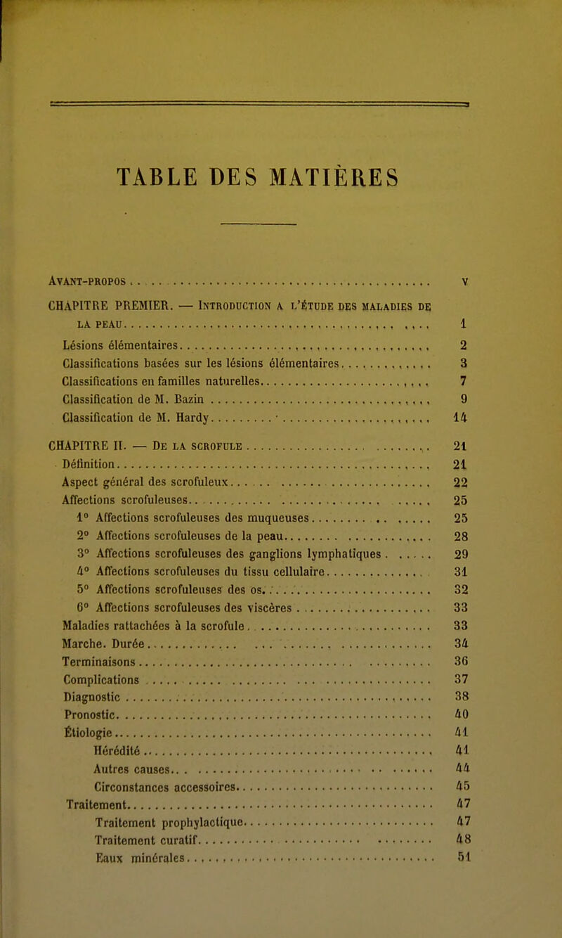 TABLE DES MATIÈRES Avant-propos .. v CHAPITRE PREMIER. — Introduction a l'étude des maladies de LA PEAU 1 Lésions élémentaires , 2 Classifications basées sur les lésions élémentaires 3 Classifications en familles naturelles ,,,. 7 Classification de M. Bazin 9 Classification de M. Hardy ■ 14 CHAPITRE II. — De la scrofule 21 Définition 21 Aspect général des scrofuleux 22 Affections scrofuleuses 25 1» Affections scrofuleuses des muqueuses 25 2° Affections scrofuleuses de la peau 28 3 Affections scrofuleuses des ganglions lymphatiques 29 li° Affections scrofuleuses du tissu cellulaire 31 5» Affections scrofuleuses des os. 32 6» Affections scrofuleuses des viscères . 33 Maladies rattachées à la scrofule. 33 Marche. Durée 34 Terminaisons 36 Complications 37 Diagnostic 38 Pronostic 40 Étiologie 41 Hérédité 41 Autres causes 44 Circonstances accessoires 45 Traitement 47 Traitement prophylactique 47 Traitement curatif 48 Eaux minérales 51