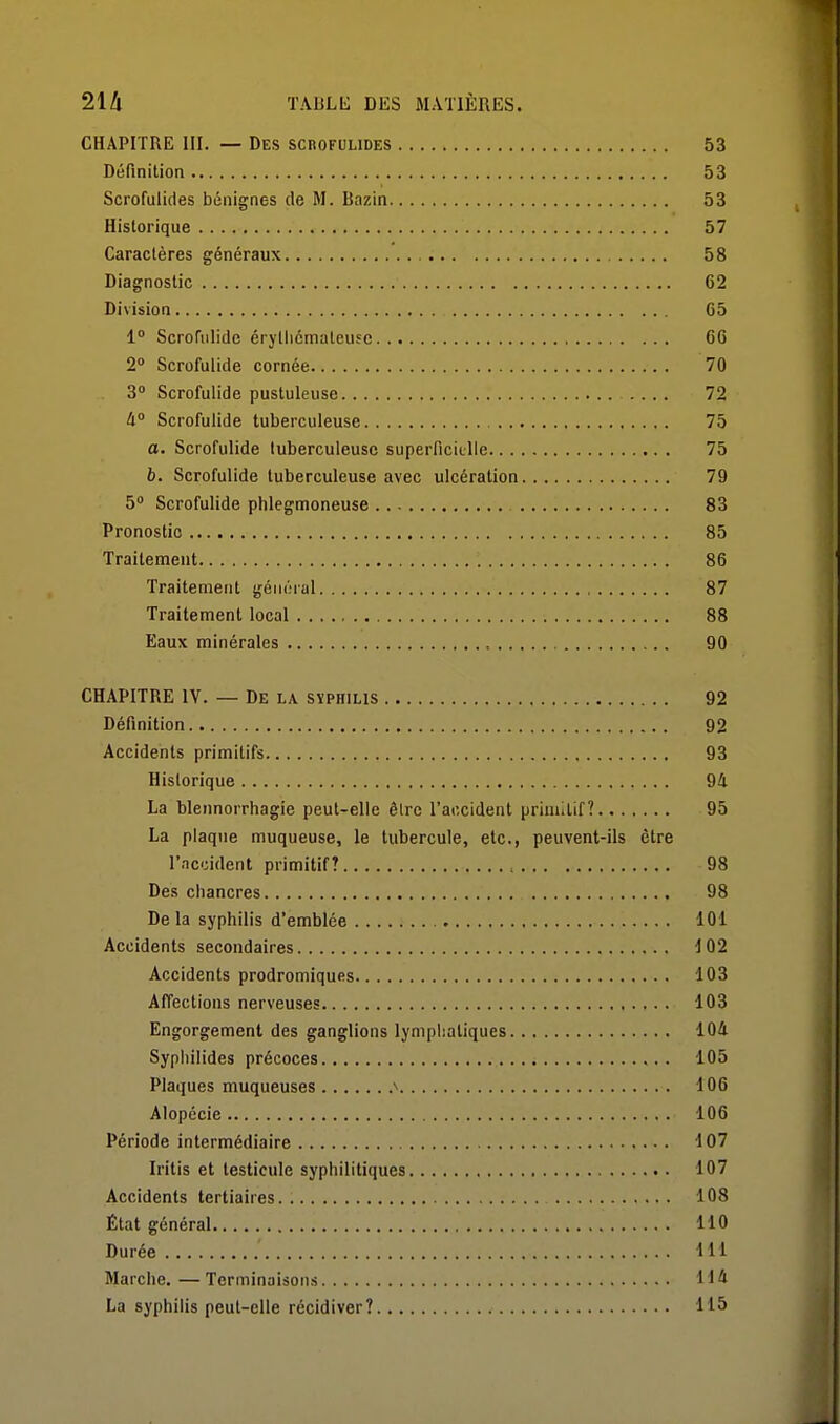 CHAPITRE III. — Des scbofulides 53 Définition 53 Scrofulides bénignes de M. Bazin 53 Historique 57 Caractères généraux 58 Diagnostic 62 Division 65 1° Scrofiilide érytlicmateusc 66 2° Scrofulide cornée 70 3 Scrofulide pustuleuse .... 72 W Scrofulide tuberculeuse 75 a. Scrofulide tuberculeuse superficitlle 75 h. Scrofulide tuberculeuse avec ulcération 79 5 Scrofulide phlegmoneuse 83 Pronostic 85 Traitement 86 Traitement général 87 Traitement local 88 Eaux minérales 90 CHAPITRE IV. — De la syphilis 92 Définition 92 Accidents primitifs 93 Historique 94 La blennorrhagie peut-elle êlre l'accident primitif? 95 La plaque muqueuse, le tubercule, etc., peuvent-ils être l'accident primitif? , 98 Des chancres 98 De la syphilis d'emblée 101 Accidents secondaires 102 Accidents prodromiques 103 Affections nerveuses 103 Engorgement des ganglions lympiiatiques lOA Syphilides précoces 105 Plaques muqueuses ^ 106 Alopécie 106 Période intermédiaire 107 Iritis et testicule syphilitiques 107 Accidents tertiaires. 108 État général 110 Durée 111 Marche.—Terminaisons 114 La syphilis peut-elle récidiver? 115