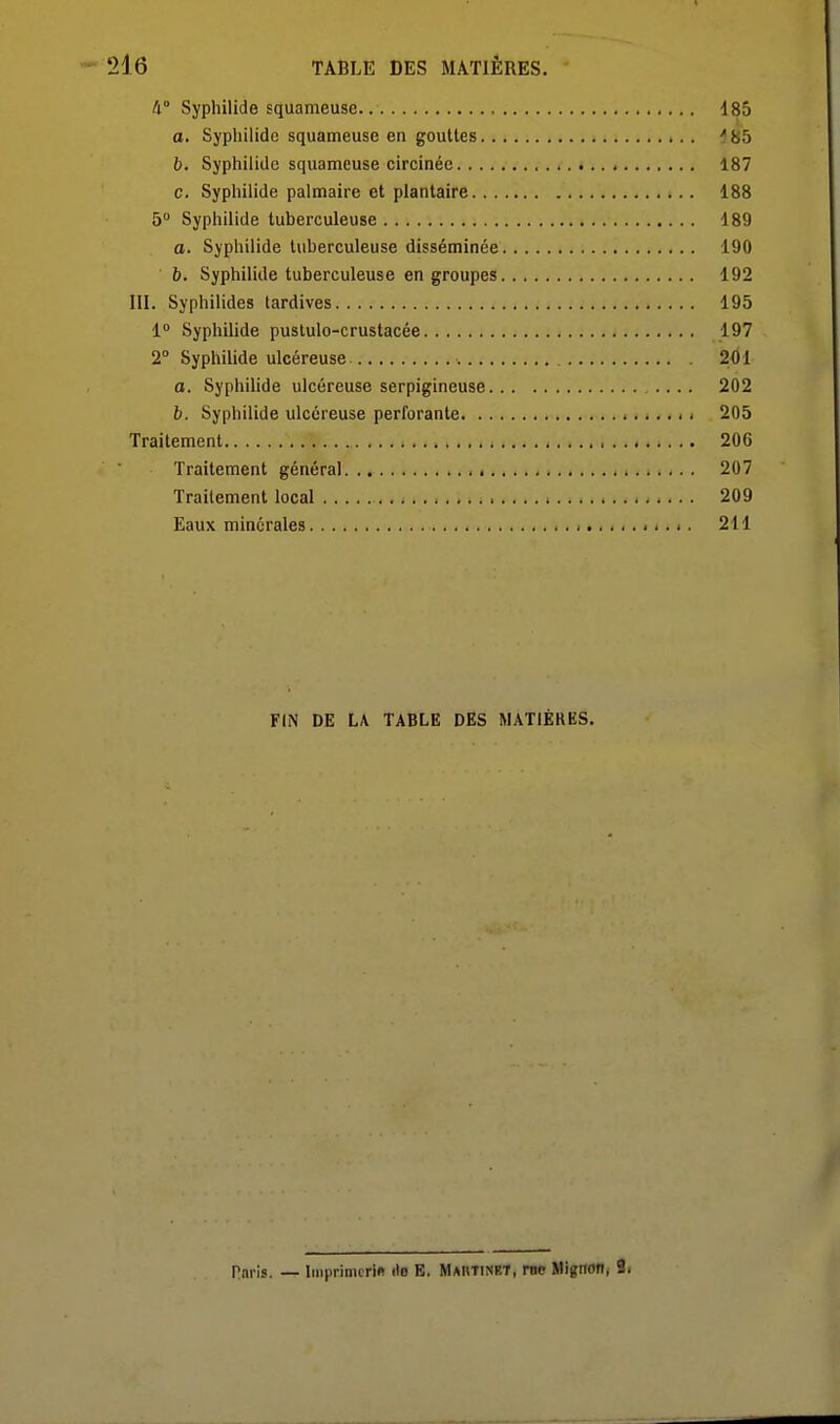 4° Syphilide squameuse. , 185 a. Sypliilidc squameuse en gouttes ■^85 b. SyphiliUe squameuse circinéc 187 c. Sypliilide palmaire et plantaire 188 5 Syphilide tuberculeuse 189 a. Syphilide tuberculeuse disséminée 190 b. Syphilide tuberculeuse en groupes 192 m. Syphilides tardives 195 1° Syphilide puslulo-crustacée 197 2° Syphilide ulcéreuse 201 a. Syphilide ulcéreuse serpigineuse .... 202 b. Syphilide ulcéreuse perforante 205 Traitement 206 Traitement général 207 Traitement local 209 Eaux minérales 211 FIN DE LA TABLE DES MATIÈRES. Paris. — liiiprimcrifl do E. MAnTiNET, me Mignon, 2.