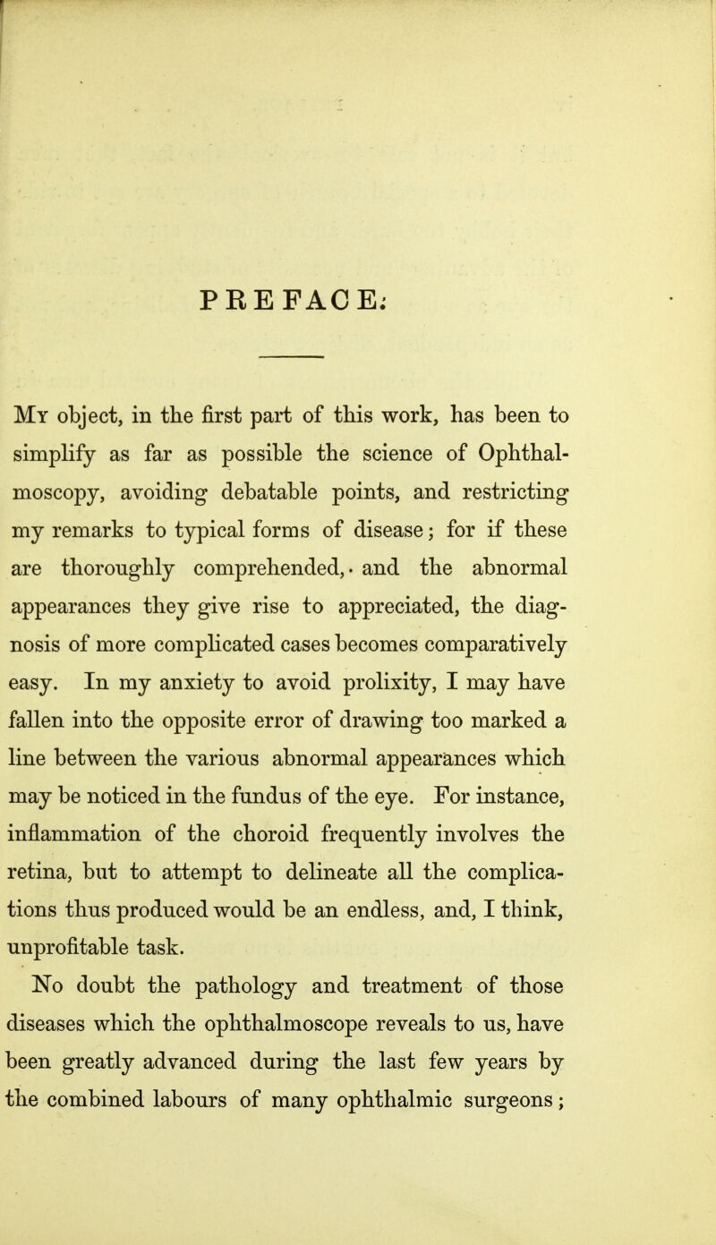 PREFACE. My object, in the first part of this work, has been to simplify as far as possible the science of Ophthal- moscopy, avoiding debatable points, and restricting my remarks to typical forms of disease; for if these are thoroughly comprehended,, and the abnormal appearances they give rise to appreciated, the diag- nosis of more complicated cases becomes comparatively easy. In my anxiety to avoid prolixity, I may have fallen into the opposite error of drawing too marked a line between the various abnormal appearances which may be noticed in the fundus of the eye. For instance, inflammation of the choroid frequently involves the retina, but to attempt to delineate all the complica- tions thus produced would be an endless, and, I think, unprofitable task. No doubt the pathology and treatment of those diseases which the ophthalmoscope reveals to us, have been greatly advanced during the last few years by the combined labours of many ophthalmic surgeons;