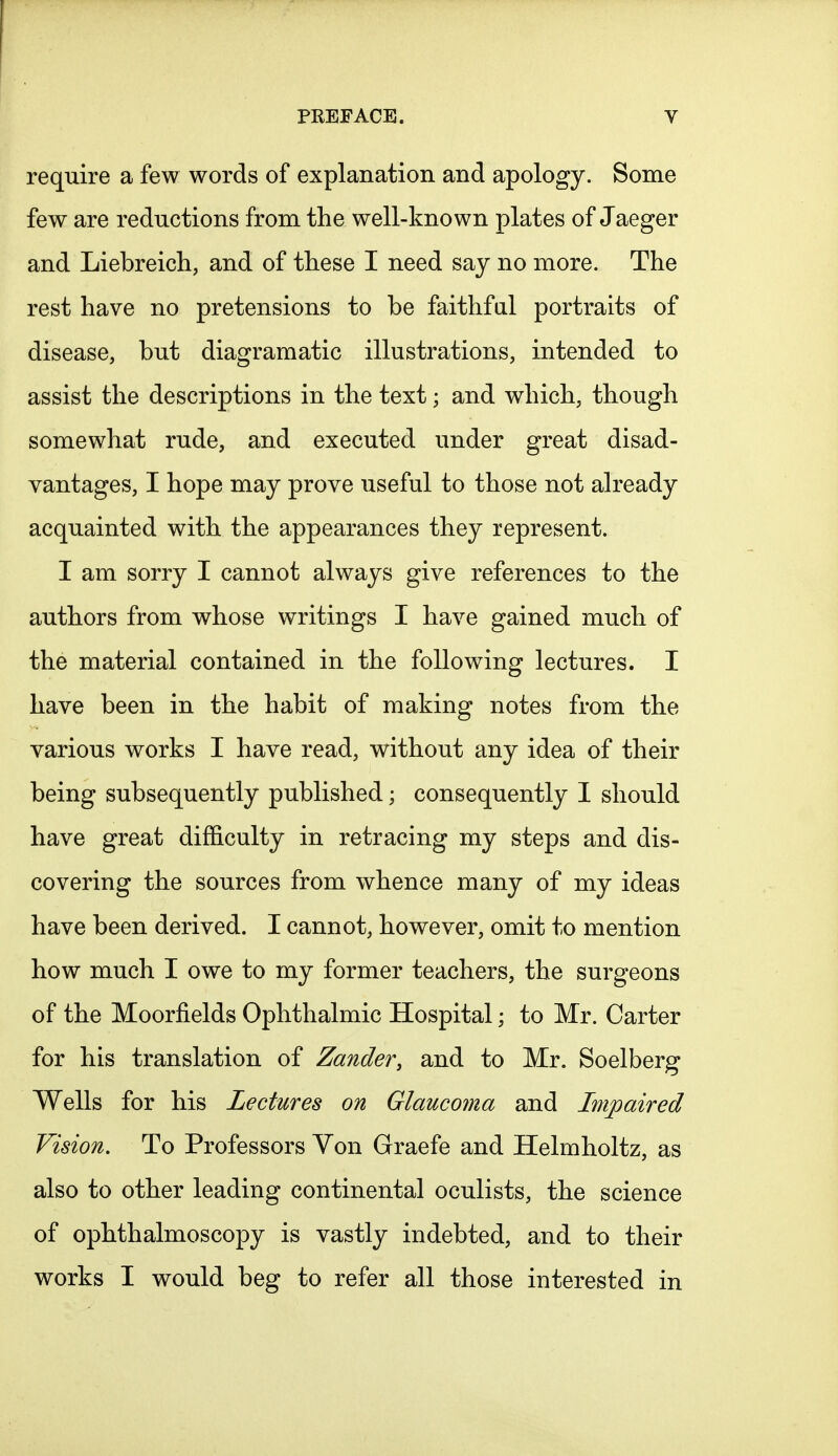 require a few words of explanation and apology. Some few are reductions from the well-known plates of Jaeger and Liebreich, and of these I need say no more. The rest have no pretensions to be faithful portraits of disease, but diagramatic illustrations, intended to assist the descriptions in the text; and which, though somewhat rude, and executed under great disad- vantages, I hope may prove useful to those not already acquainted with the appearances they represent. I am sorry I cannot always give references to the authors from whose writings I have gained much of the material contained in the following lectures. I have been in the habit of making notes from the various works I have read, without any idea of their being subsequently published; consequently I should have great difficulty in retracing my steps and dis- covering the sources from whence many of my ideas have been derived. I cannot, however, omit to mention how much I owe to my former teachers, the surgeons of the Moorflelds Ophthalmic Hospital; to Mr. Carter for his translation of Zander, and to Mr. Soelberg Wells for his Lectures on Glaucoma and Impaired Vision. To Professors Von Graefe and Helmholtz, as also to other leading continental oculists, the science of ophthalmoscopy is vastly indebted, and to their works I would beg to refer all those interested in