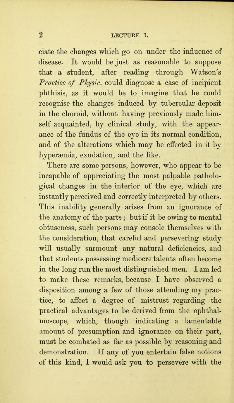 ciate the changes which go on under the influence of disease. It would be just as reasonable to suppose that a student, after reading through Watson's Practice of Physic, could diagnose a case of incipient phthisis, as it would be to imagine that he could recognise the changes induced by tubercular deposit in the choroid, without having previously made him- self acquainted, by clinical study, with the appear- ance of the fundus of the eye in its normal condition, and of the alterations which may be effected in it by hypersemia, exudation, and the like. There are some persons, however, who appear to be incapable of appreciating the most palpable patholo- gical changes in the interior of the eye, which are instantly perceived and correctly interpreted by others. This inability generally arises from an ignorance of the anatomy of the parts ; but if it be owing to mental obtuseness, such persons may console themselves with the consideration, that careful and persevering study will usually surmount any natural deficiencies, and that students possessing mediocre talents often become in the long run the most distinguished men. I am led to make these remarks, because I have observed a disposition among a few of those attending my prac- tice, to affect a degree of mistrust regarding the practical advantages to be derived from the ophthal- moscope, which, though indicating a lamentable amount of presumption and ignorance on their part, must be combated as far as possible by reasoning and demonstration. If any of you entertain false notions of this kind, I would ask you to persevere with the