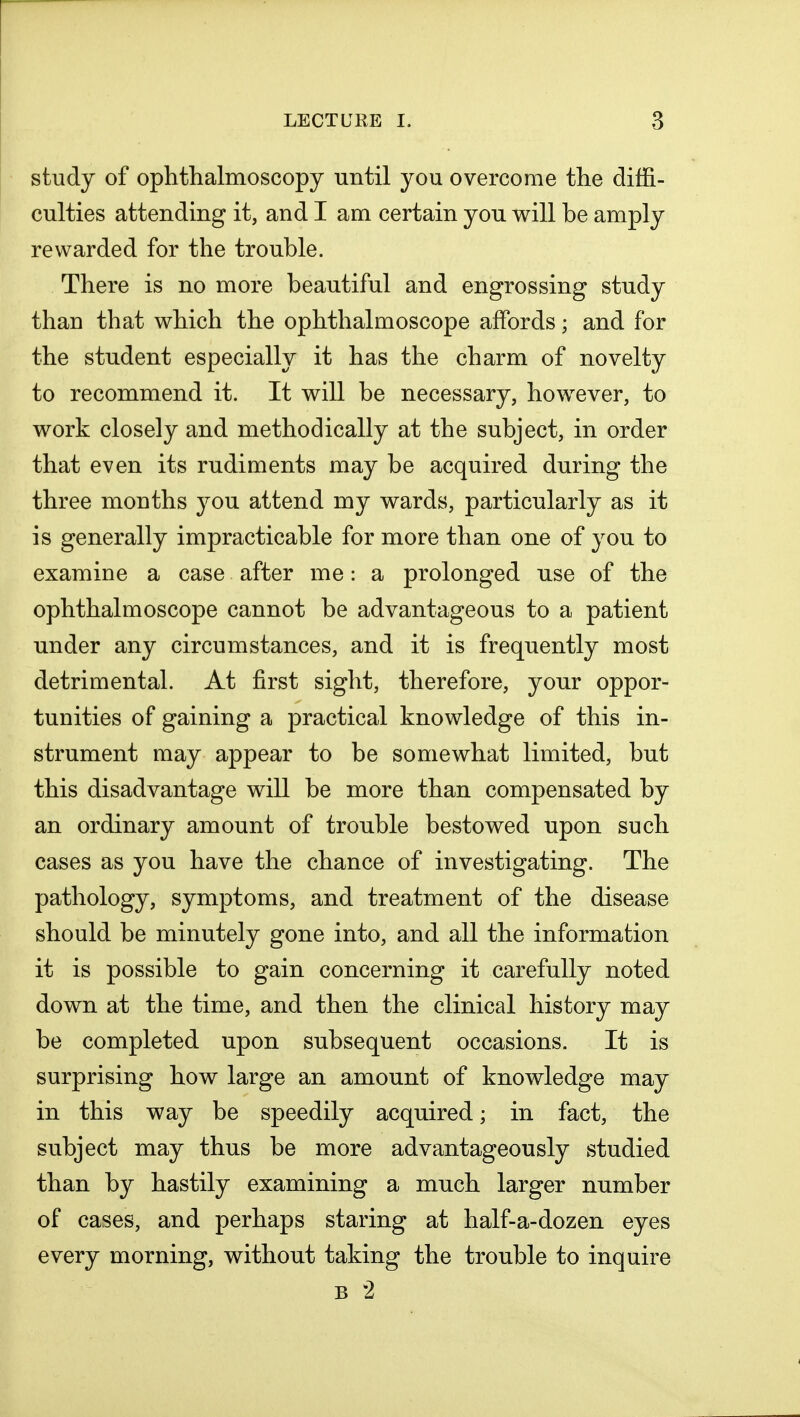 study of ophthalmoscopy until you overcome the diffi- culties attending it, and I am certain you will be amply rewarded for the trouble. There is no more beautiful and engrossing study than that which the ophthalmoscope affords; and for the student especially it has the charm of novelty to recommend it. It will be necessary, however, to work closely and methodically at the subject, in order that even its rudiments may be acquired during the three months you attend my wards, particularly as it is generally impracticable for more than one of you to examine a case after me: a prolonged use of the ophthalmoscope cannot be advantageous to a patient under any circumstances, and it is frequently most detrimental. At first sight, therefore, your oppor- tunities of gaining a practical knowledge of this in- strument may appear to be somewhat limited, but this disadvantage will be more than compensated by an ordinary amount of trouble bestowed upon such cases as you have the chance of investigating. The pathology, symptoms, and treatment of the disease should be minutely gone into, and all the information it is possible to gain concerning it carefully noted down at the time, and then the clinical history may be completed upon subsequent occasions. It is surprising how large an amount of knowledge may in this way be speedily acquired; in fact, the subject may thus be more advantageously studied than by hastily examining a much larger number of cases, and perhaps staring at half-a-dozen eyes every morning, without taking the trouble to inquire b 2