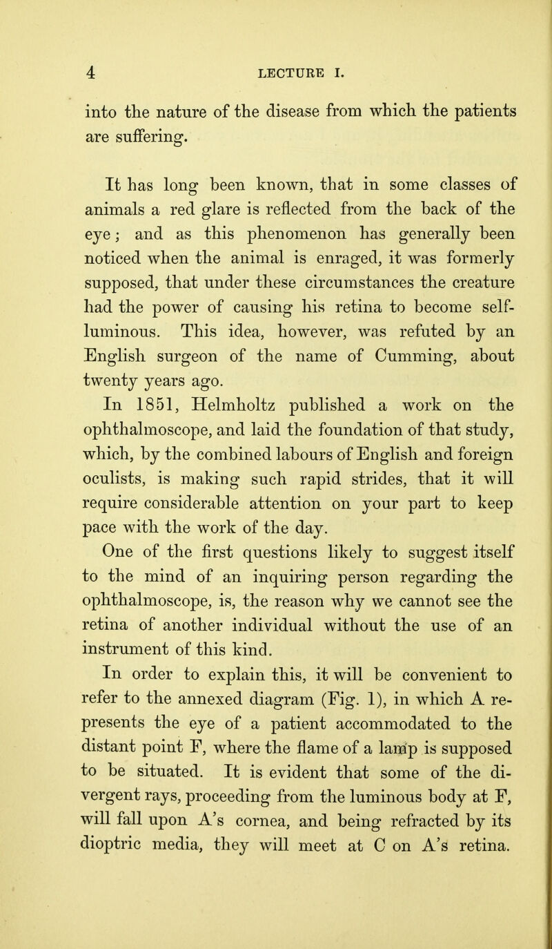 into the nature of the disease from which the patients are suffering. It has long been known, that in some classes of animals a red glare is reflected from the back of the eye; and as this phenomenon has generally been noticed when the animal is enraged, it was formerly supposed, that under these circumstances the creature had the power of causing his retina to become self- luminous. This idea, however, was refuted by an English surgeon of the name of Cumming, about twenty years ago. In 1851, Helmholtz published a work on the ophthalmoscope, and laid the foundation of that study, which, by the combined labours of English and foreign oculists, is making such rapid strides, that it will require considerable attention on your part to keep pace with the work of the day. One of the first questions likely to suggest itself to the mind of an inquiring person regarding the ophthalmoscope, is, the reason why we cannot see the retina of another individual without the use of an instrument of this kind. In order to explain this, it will be convenient to refer to the annexed diagram (Fig. 1), in which A re- presents the eye of a patient accommodated to the distant point F, where the flame of a lamp is supposed to be situated. It is evident that some of the di- vergent rays, proceeding from the luminous body at F, will fall upon A's cornea, and being refracted by its dioptric media, they will meet at C on A's retina.