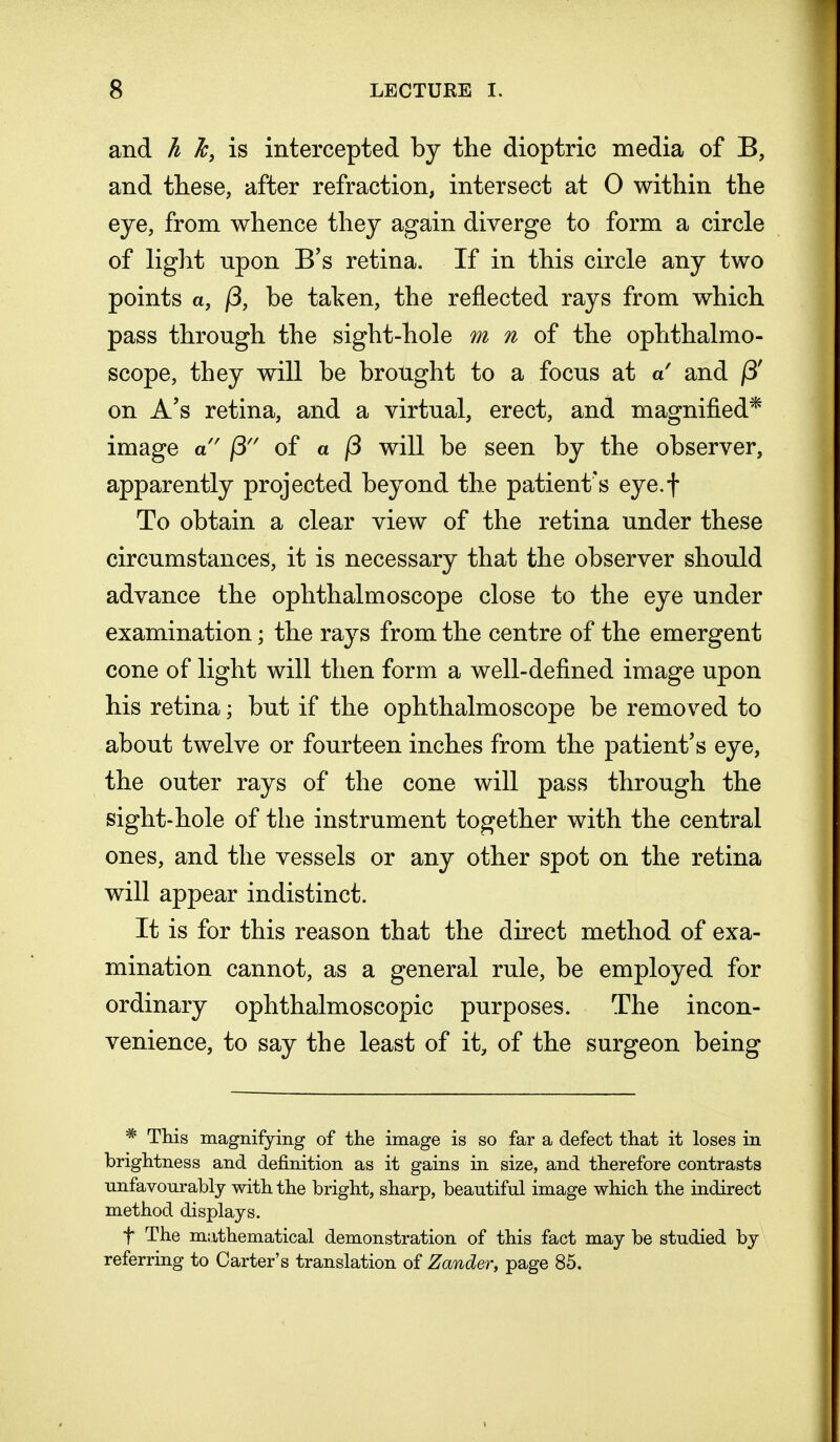 and h Jc, is intercepted by the dioptric media of B, and these, after refraction, intersect at 0 within the eye, from whence they again diverge to form a circle of light upon B's retina. If in this circle any two points a, (3, be taken, the reflected rays from which pass through the sight-hole m n of the ophthalmo- scope, they will be brought to a focus at a and j3' on A's retina, and a virtual, erect, and magnified* image a (3 of a j3 will be seen by the observer, apparently projected beyond the patient's eye.f To obtain a clear view of the retina under these circumstances, it is necessary that the observer should advance the ophthalmoscope close to the eye under examination; the rays from the centre of the emergent cone of light will then form a well-defined image upon his retina; but if the ophthalmoscope be removed to about twelve or fourteen inches from the patient's eye, the outer rays of the cone will pass through the sight-hole of the instrument together with the central ones, and the vessels or any other spot on the retina will appear indistinct. It is for this reason that the direct method of exa- mination cannot, as a general rule, be employed for ordinary ophthalmoscopic purposes. The incon- venience, to say the least of it, of the surgeon being * This magnifying of the image is so far a defect that it loses in brightness and definition as it gains in size, and therefore contrasts nnfavonrably with the bright, sharp, beautiful image which the indirect method displays. f The mathematical demonstration of this fact may be studied by referring to Carter's translation of Zander, page 85.