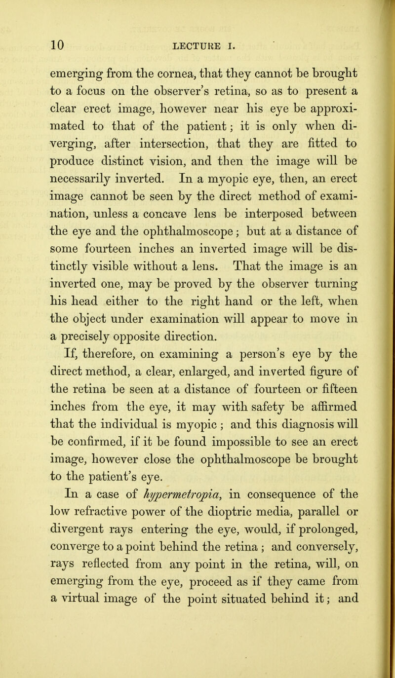 emerging from the cornea, that they cannot be brought to a focus on the observer's retina, so as to present a clear erect image, however near his eye be approxi- mated to that of the patient; it is only when di- verging, after intersection, that they are fitted to produce distinct vision, and then the image will be necessarily inverted. In a myopic eye, then, an erect image cannot be seen by the direct method of exami- nation, unless a concave lens be interposed between the eye and the ophthalmoscope; but at a distance of some fourteen inches an inverted image will be dis- tinctly visible without a lens. That the image is an inverted one, may be proved by the observer turning his head either to the right hand or the left, when the object under examination will appear to move in a precisely opposite direction. If, therefore, on examining a person's eye by the direct method, a clear, enlarged, and inverted figure of the retina be seen at a distance of fourteen or fifteen inches from the eye, it may with safety be affirmed that the individual is myopic ; and this diagnosis will be confirmed, if it be found impossible to see an erect image, however close the ophthalmoscope be brought to the patient's eye. In a case of hypermetropic!,, in consequence of the low refractive power of the dioptric media, parallel or divergent rays entering the eye, would, if prolonged, converge to a point behind the retina ; and conversely, rays reflected from any point in the retina, will, on emerging from the eye, proceed as if they came from a virtual image of the point situated behind it; and