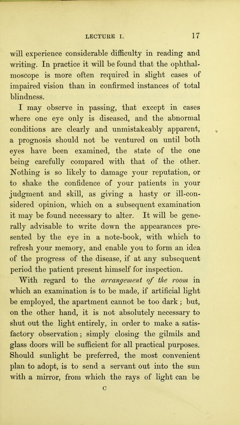 will experience considerable difficulty in reading and writing. In practice it will be found that the ophthal- moscope is more often required in slight cases of impaired vision than in confirmed instances of total blindness. I may observe in passing, that except in cases where one eye only is diseased, and the abnormal conditions are clearly and unmistakeably apparent, a prognosis should not be ventured on until both eyes have been examined, the state of the one being carefully compared with that of the other. Nothing is so likely to damage your reputation, or to shake the confidence of your patients in your judgment and skill, as giving a hasty or ill-con- sidered opinion, which on a subsequent examination it may be found necessary to alter. It will be gene- rally advisable to write down the appearances pre- sented by the eye in a note-book, with which to refresh your memory, and enable you to form an idea of the progress of the disease, if at any subsequent period the patient present himself for inspection. With regard to the arrangement of the room in which an examination is to be made, if artificial light be employed, the apartment cannot be too dark; but, on the other hand, it is not absolutely necessary to shut out the light entirely, in order to make a satis- factory observation; simply closing the gilmils and glass doors will be sufficient for all practical purposes. Should sunlight be preferred, the most convenient plan to adopt, is to send a servant out into the sun with a mirror, from which the rays of light can be c