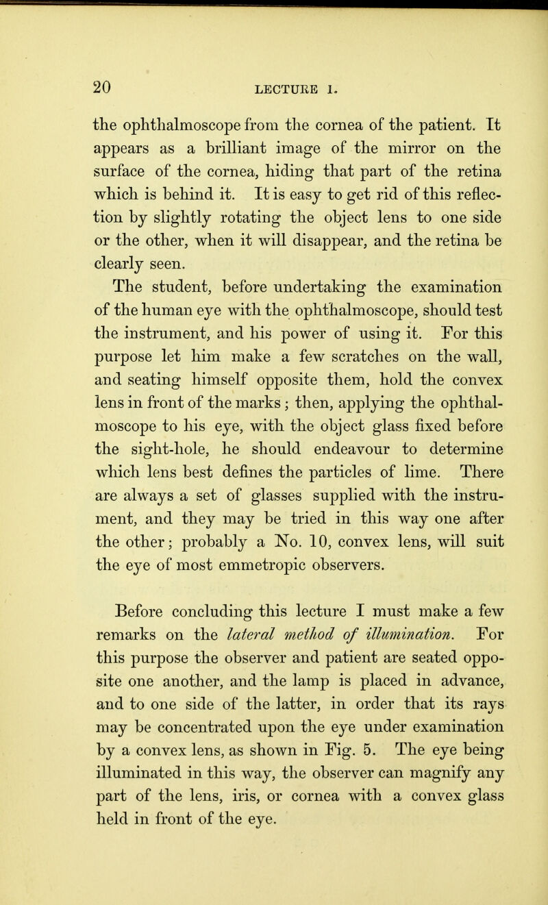 the ophthalmoscope from the cornea of the patient. It appears as a brilliant image of the mirror on the surface of the cornea, hiding that part of the retina which is behind it. It is easy to get rid of this reflec- tion by slightly rotating the object lens to one side or the other, when it will disappear, and the retina be clearly seen. The student, before undertaking the examination of the human eye with the ophthalmoscope, should test the instrument, and his power of using it. For this purpose let him make a few scratches on the wall, and seating himself opposite them, hold the convex lens in front of the marks; then, applying the ophthal- moscope to his eye, with the object glass fixed before the sight-hole, he should endeavour to determine which lens best defines the particles of lime. There are always a set of glasses supplied with the instru- ment, and they may be tried in this way one after the other; probably a No. 10, convex lens, will suit the eye of most emmetropic observers. Before concluding this lecture I must make a few remarks on the lateral method of illumination. For this purpose the observer and patient are seated oppo- site one another, and the lamp is placed in advance, and to one side of the latter, in order that its rays may be concentrated upon the eye under examination by a convex lens, as shown in Fig. 5. The eye being illuminated in this way, the observer can magnify any part of the lens, iris, or cornea with a convex glass held in front of the eye.