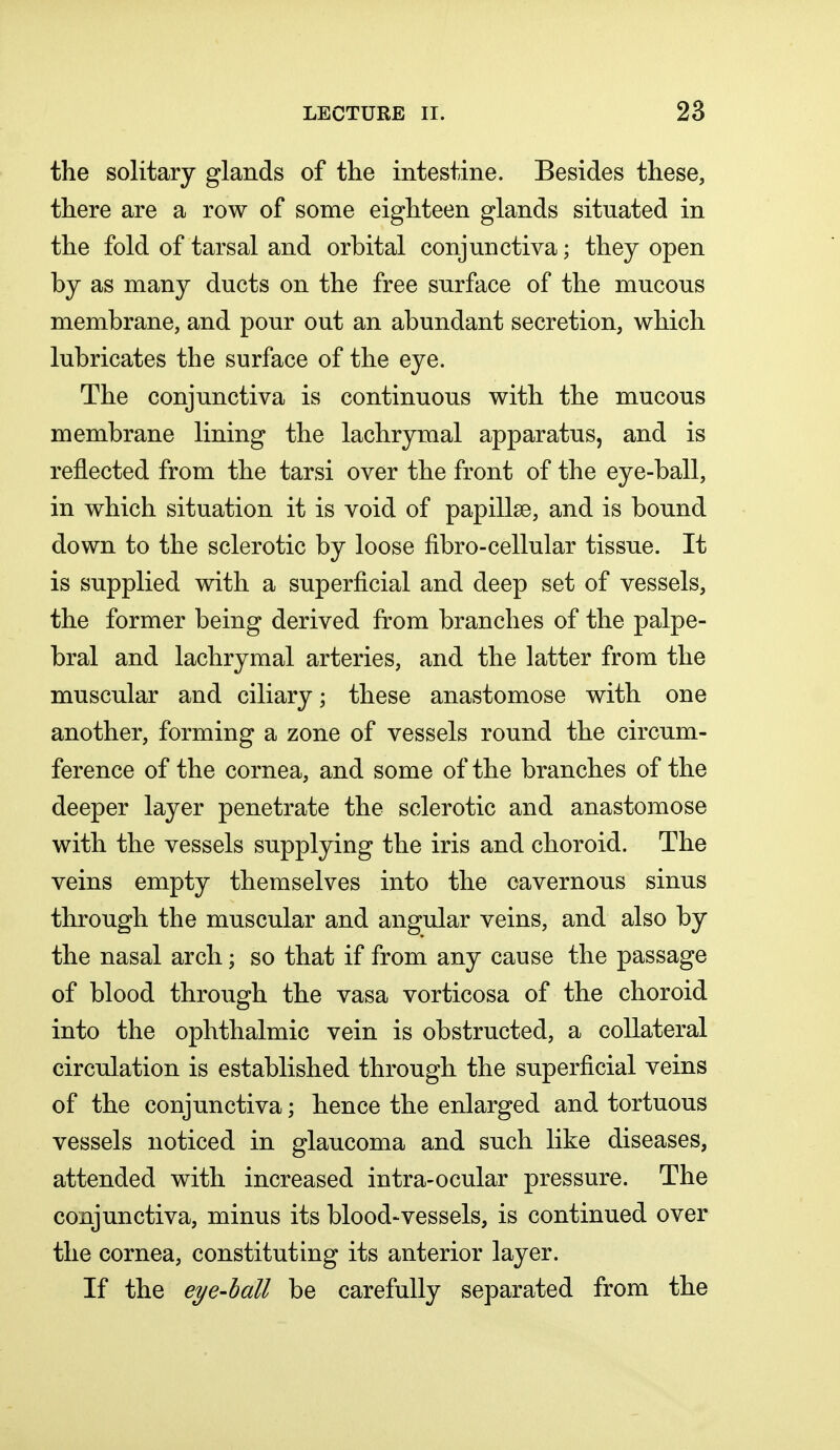the solitary glands of the intestine. Besides these, there are a row of some eighteen glands situated in the fold of tarsal and orbital conjunctiva; they open by as many ducts on the free surface of the mucous membrane, and pour out an abundant secretion, which lubricates the surface of the eye. The conjunctiva is continuous with the mucous membrane lining the lachrymal apparatus, and is reflected from the tarsi over the front of the eye-ball, in which situation it is void of papilla?, and is bound down to the sclerotic by loose fibro-cellular tissue. It is supplied with a superficial and deep set of vessels, the former being derived from branches of the palpe- bral and lachrymal arteries, and the latter from the muscular and ciliary; these anastomose with one another, forming a zone of vessels round the circum- ference of the cornea, and some of the branches of the deeper layer penetrate the sclerotic and anastomose with the vessels supplying the iris and choroid. The veins empty themselves into the cavernous sinus through the muscular and angular veins, and also by the nasal arch; so that if from any cause the passage of blood through the vasa vorticosa of the choroid into the ophthalmic vein is obstructed, a collateral circulation is established through the superficial veins of the conjunctiva; hence the enlarged and tortuous vessels noticed in glaucoma and such like diseases, attended with increased intra-ocular pressure. The conjunctiva, minus its blood-vessels, is continued over the cornea, constituting its anterior layer. If the eye-ball be carefully separated from the
