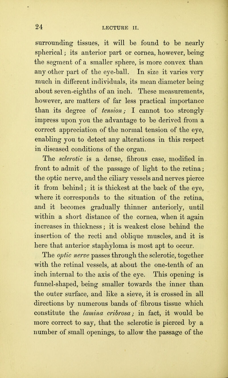 surrounding tissues, it will be found to be nearly spherical; its anterior part or cornea, however, being the segment of a smaller sphere, is more convex than any other part of the eye-ball. In size it varies very much in different individuals, its mean diameter being about seven-eighths of an inch. These measurements, however, are matters of far less practical importance than its degree of tension; I cannot too strongly impress upon you the advantage to be derived from a correct appreciation of the normal tension of the eye, enabling you to detect any alterations in this respect in diseased conditions of the organ. The sclerotic is a dense, fibrous case, modified in front to admit of the passage of light to the retina; the optic nerve, and the ciliary vessels and nerves pierce it from behind; it is thickest at the back of the eye, where it corresponds to the situation of the retina, and it becomes gradually thinner anteriorly, until within a short distance of the cornea, when it again increases in thickness; it is weakest close behind the insertion of the recti and oblique muscles, and it is here that anterior staphyloma is most apt to occur. The optic nerve passes through the sclerotic, together with the retinal vessels, at about the one-tenth of an inch internal to the axis of the eye. This opening is funnel-shaped, being smaller towards the inner than the outer surface, and like a sieve, it is crossed in all directions by numerous bands of fibrous tissue which constitute the lamina cribrosa; in fact, it would be more correct to say, that the sclerotic is pierced by a number of small openings, to allow the passage of the