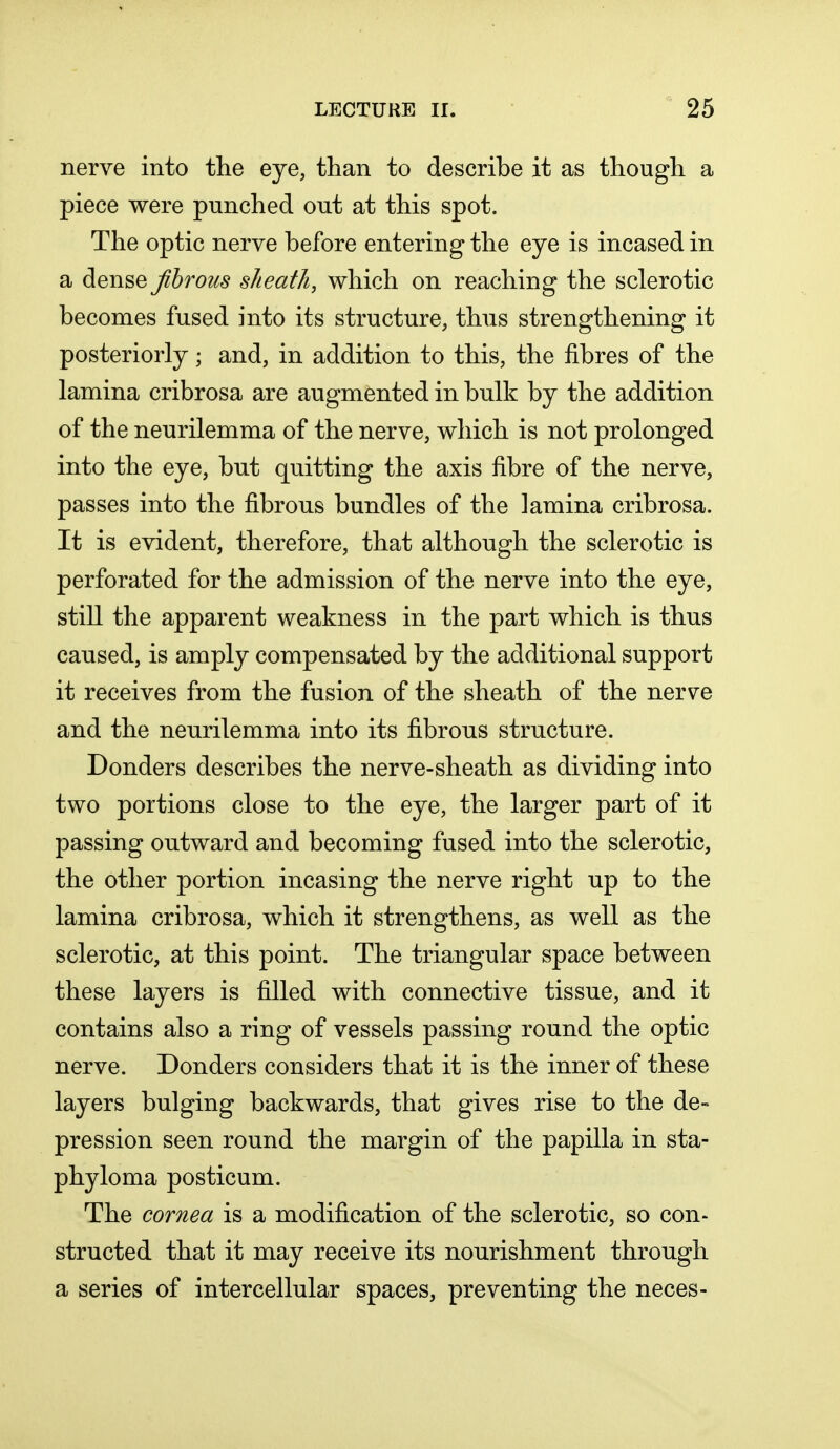 nerve into the eye, than to describe it as though a piece were punched out at this spot. The optic nerve before entering the eye is incased in a dense fibrous sheath, which on reaching the sclerotic becomes fused into its structure, thus strengthening it posteriorly; and, in addition to this, the fibres of the lamina cribrosa are augmented in bulk by the addition of the neurilemma of the nerve, which is not prolonged into the eye, but quitting the axis fibre of the nerve, passes into the fibrous bundles of the lamina cribrosa. It is evident, therefore, that although the sclerotic is perforated for the admission of the nerve into the eye, still the apparent weakness in the part which is thus caused, is amply compensated by the additional support it receives from the fusion of the sheath of the nerve and the neurilemma into its fibrous structure. Donders describes the nerve-sheath as dividing into two portions close to the eye, the larger part of it passing outward and becoming fused into the sclerotic, the other portion incasing the nerve right up to the lamina cribrosa, which it strengthens, as well as the sclerotic, at this point. The triangular space between these layers is filled with connective tissue, and it contains also a ring of vessels passing round the optic nerve. Donders considers that it is the inner of these layers bulging backwards, that gives rise to the de- pression seen round the margin of the papilla in sta- phyloma posticum. The cornea is a modification of the sclerotic, so con- structed that it may receive its nourishment through a series of intercellular spaces, preventing the neces-