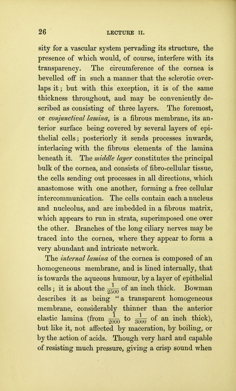 sity for a vascular system pervading its structure, the presence of which, would, of course, interfere with its transparency. The circumference of the cornea is bevelled off in such a manner that the sclerotic over- laps it; but with this exception, it is of the same thickness throughout, and may be conveniently de- scribed as consisting of three layers. The foremost, or conjunctival lamina, is a fibrous membrane, its an- terior surface being covered by several layers of epi- thelial cells; posteriorly it sends processes inwards, interlacing with the fibrous elements of the lamina beneath it. The middle layer constitutes the principal bulk of the cornea, and consists of fibro-cellular tissue, the cells sending out processes in all directions, which anastomose with one another, forming a free cellular intercommunication. The cells contain each a nucleus and nucleolus, and are imbedded in a fibrous matrix, which appears to run in strata, superimposed one over the other. Branches of the long ciliary nerves may be traced into the cornea, where they appear to form a very abundant and intricate network. The internal lamina of the cornea is composed of an homogeneous membrane, and is lined internally, that is towards the aqueous humour, by a layer of epithelial cells; it is about the of an inch thick. Bowman describes it as being a transparent homogeneous membrane, considerably thinner than the anterior elastic lamina (from ^5 ^° 3^0 °^ an ^nc^ ^h^)* but like it, not affected by maceration, by boiling, or by the action of acids. Though very hard and capable of resisting much pressure, giving a crisp sound when