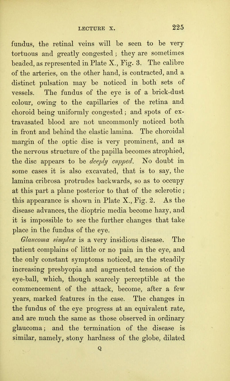 fundus, the retinal veins will be seen to be very tortuous and greatly congested ; they are sometimes beaded, as represented in Plate X., Tig. 3. The calibre of the arteries, on the other hand, is contracted, and a distinct pulsation may be noticed in both sets of vessels. The fundus of the eye is of a brick-dust colour, owing to the capillaries of the retina and choroid being uniformly congested; and spots of ex- tra vasated blood are not uncommonly noticed both in front and behind the elastic lamina. The choroidal margin of the optic disc is very prominent, and as the nervous structure of the papilla becomes atrophied, the disc appears to be deejdy cupped. No doubt in some cases it is also excavated, that is to say, the lamina cribrosa protrudes backwards, so as to occupy at this part a plane posterior to that of the sclerotic; this appearance is shown in Plate X., Fig. 2. As the disease advances, the dioptric media become hazy, and it is impossible to see the further changes that take place in the fundus of the eye. Glaucoma simplex is a very insidious disease. The patient complains of little or no pain in the eye, and the only constant symptoms noticed, are the steadily increasing presbyopia and augmented tension of the eye-ball, which, though scarcely perceptible at the commencement of the attack, become, after a few years, marked features in the case. The changes in the fundus of the eye progress at an equivalent rate, and are much the same as those observed in ordinary glaucoma; and the termination of the disease is similar, namely, stony hardness of the globe, dilated Q