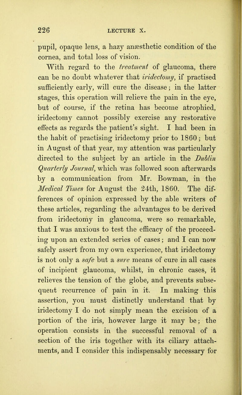 pupil, opaque lens, a hazy anaesthetic condition of the cornea, and total loss of vision. With regard to the treatment of glaucoma, there can be no doubt whatever that iridectomy, if practised sufficiently early, will cure the disease; in the latter stages, this operation will relieve the pain in the eye, but of course, if the retina has become atrophied, iridectomy cannot possibly exercise any restorative effects as regards the patient's sight. I had been in the habit of practising iridectomy prior to 1860 ; but in August of that year, my attention was particularly directed to the subject by an article in the Dublin Quarterly Journal, which was followed soon afterwards by a communication from Mr. Bowman, in the Medical Times for August the 24th, 1860. The dif- ferences of opinion expressed by the able writers of these articles, regarding the advantages to be derived from iridectomy in glaucoma, were so remarkable, that I was anxious to test the efficacy of the proceed- ing upon an extended series of cases; and I can now safely assert from my own experience, that iridectomy is not only a safe but a sure means of cure in all cases of incipient glaucoma, whilst, in chronic cases, it relieves the tension of the globe, and prevents subse- quent recurrence of pain in it. In making this assertion, you must distinctly understand that by iridectomy I do not simply mean the excision of a portion of the iris, however large it may be; the operation consists in the successful removal of a section of the iris together with its ciliary attach- ments, and I consider this indispensably necessary for