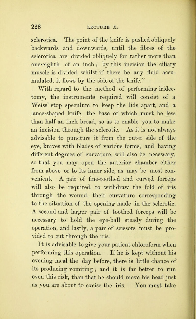 sclerotica. The point of the knife is pushed obliquely backwards and downwards, until the fibres of the sclerotica are divided obliquely for rather more than one-eighth of an inch ; by this incision the ciliary muscle is divided, whilst if there be any fluid accu- mulated, it flows by the side of the knife/' With regard to the method of performing iridec- tomy, the instruments required will consist of a Weiss' stop speculum to keep the lids apart, and a lance-shaped knife, the base of which must be less than half an inch broad, so as to enable you to make an incision through the sclerotic. As it is not always advisable to puncture it from the outer side of the eye, knives with blades of various forms, and having different degrees of curvature, will also be necessary, so that you may open the anterior chamber either from above or to its inner side, as may be most con- venient. A pair of fine-toothed and curved forceps will also be required, to withdraw the fold of iris through the wound, their curvature corresponding to the situation of the opening made in the sclerotic. A second and larger pair of toothed forceps will be necessary to hold the eye-ball steady during the operation, and lastly, a pair of scissors must be pro- vided to cut through the iris. It is advisable to give your patient chloroform when performing this operation. If he is kept without his evening meal the day before, there is little chance of its producing vomiting; and it is far better to run even this risk, than that he should move his head just as you are about to excise the iris. You must take