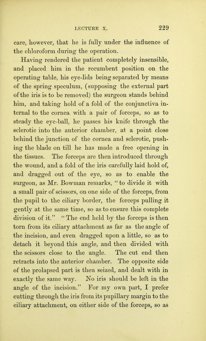 care, however, that he is fully under the influence of the chloroform during the operation. Having rendered the patient completely insensible, and placed him in the recumbent position on the operating table, his eye-lids being separated by means of the spring speculum, (supposing the external part of the iris is to be removed) the surgeon stands behind him, and taking hold of a fold of the conjunctiva in- ternal to the cornea with a pair of forceps, so as to steady the eye-ball, he passes his knife through the sclerotic into the anterior chamber, at a point close behind the junction of the cornea and sclerotic, push- ing the blade on till he has made a free opening in the tissues. The forceps are then introduced through the wound, and a fold of the iris carefully laid hold of, and dragged out of the eye, so as to enable the surgeon, as Mr. Bowman remarks,  to divide it with a small pair of scissors, on one side of the forceps, from the pupil to the ciliary border, the forceps pulling it gently at the same time, so as to ensure this complete division of it.  The end held by the forceps is then torn from its ciliary attachment as far as the angle of the incision, and even dragged upon a little, so as to detach it beyond this angle, and then divided with the scissors close to the angle. The cut end then retracts into the anterior chamber. The opposite side of the prolapsed part is then seized, and dealt with in exactly the same way. No iris should be left in the angle of the incision. For my own part, I prefer cutting through the iris from its pupillary margin to the ciliary attachment, on either side of the forceps, so as