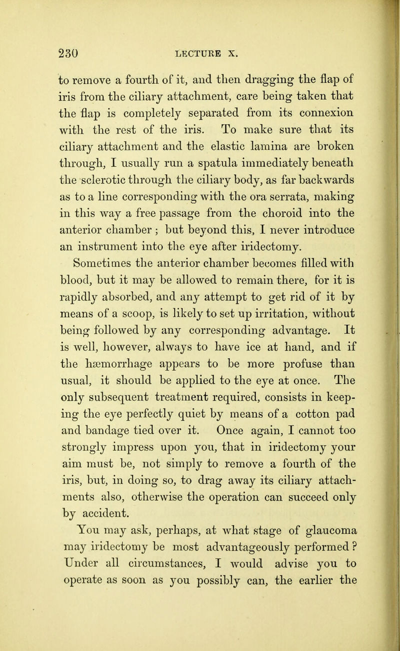 to remove a fourth of it, and then dragging the flap of iris from the ciliary attachment, care being taken that the flap is completely separated from its connexion with the rest of the iris. To make sure that its ciliary attachment and the elastic lamina are broken through, I usually run a spatula immediately beneath the sclerotic through the ciliary body, as far backwards as to a line corresponding with the ora serrata, making in this way a free passage from the choroid into the anterior chamber ; bat beyond this, I never introduce an instrument into the eye after iridectomy. Sometimes the anterior chamber becomes filled with blood, but it may be allowed to remain there, for it is rapidly absorbed, and any attempt to get rid of it by means of a scoop, is likely to set up irritation, without being followed by any corresponding advantage. It is well, however, always to have ice at hand, and if the haemorrhage appears to be more profuse than usual, it should be applied to the eye at once. The only subsequent treatment required, consists in keep- ing the eye perfectly quiet by means of a cotton pad and bandage tied over it. Once again, I cannot too strongly impress upon you, that in iridectomy your aim must be, not simply to remove a fourth of the iris, but, in doing so, to drag away its ciliary attach- ments also, otherwise the operation can succeed only by accident. You may ask, perhaps, at what stage of glaucoma may iridectomy be most advantageously performed ? Under all circumstances, I would advise you to operate as soon as you possibly can, the earlier the