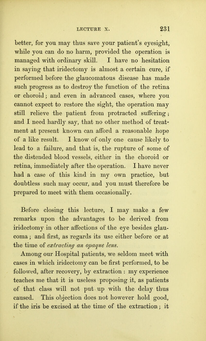 better, for you may thus save your patient's eyesight, while you can do no harm, provided the operation is managed with ordinary skill. I have no hesitation in saying that iridectomy is almost a certain cure, if performed before the glaucomatous disease has made such progress as to destroy the function of the retina or choroid ; and even in advanced cases, where you cannot expect to restore the sight, the operation may still relieve the patient from protracted suffering; and I need hardly say, that no other method of treat- ment at present known can afford a reasonable hope of a like result. I know of only one cause likely to lead to a failure, and that is, the rupture of some of the distended blood vessels, either in the choroid or retina, immediately after the operation. I have never had a case of this kind in my own practice, but doubtless such may occur, and you must therefore be prepared to meet with them occasionally. Before closing this lecture, I may make a few remarks upon the advantages to be derived from iridectomy in other affections of the eye besides glau- coma ; and first, as regards its use either before or at the time of extracting an opaque lens. Among our Hospital patients, we seldom meet with cases in which iridectomy can be first performed, to be followed, after recovery, by extraction : my experience teaches me that it is useless proposing it, as patients of that class will not put up with the delay thus caused. This objection does not however hold good, if the iris be excised at the time of the extraction; it