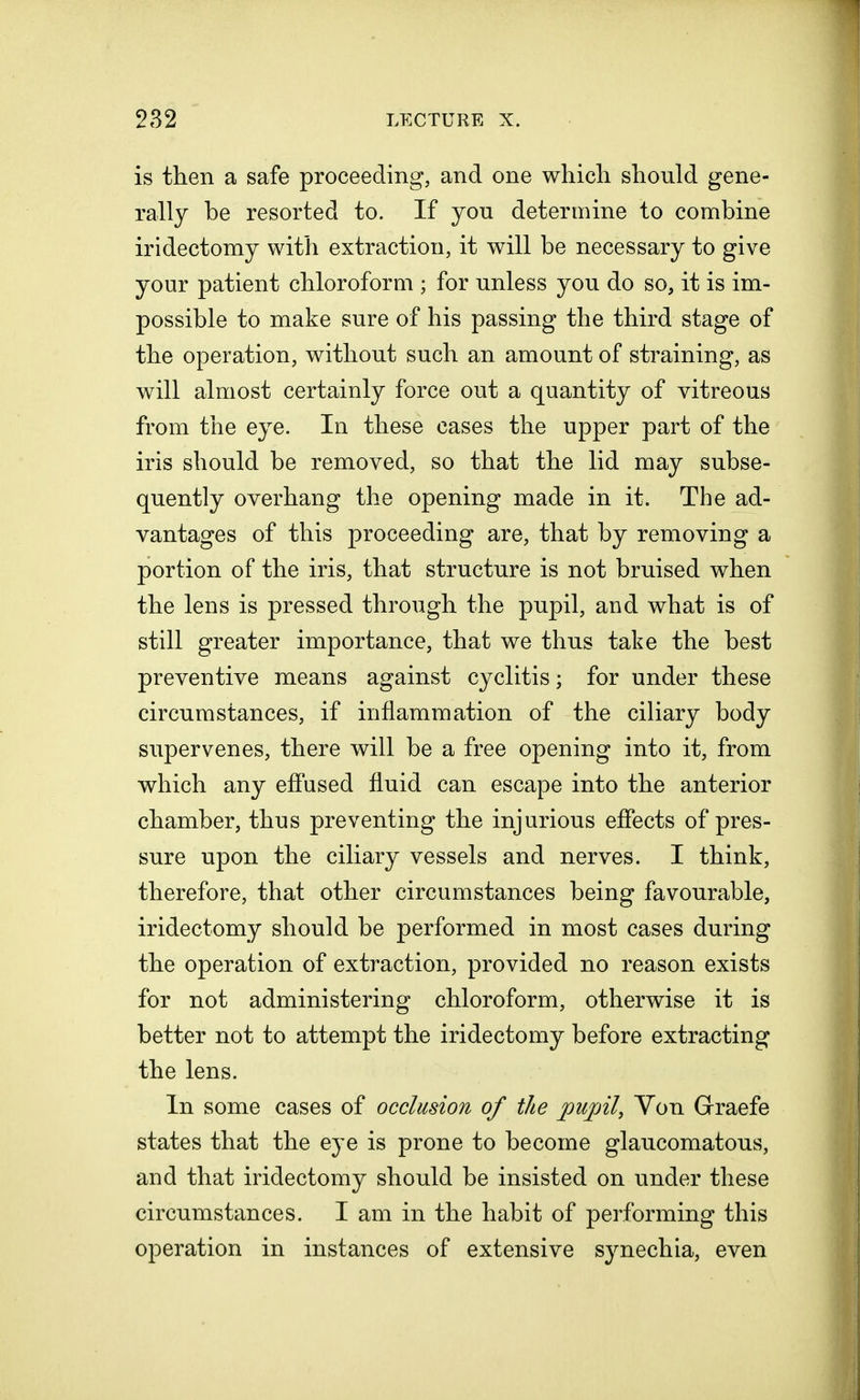 is then a safe proceeding, and one which should gene- rally be resorted to. If you determine to combine iridectomy with extraction, it will be necessary to give your patient chloroform ; for unless you do so, it is im- possible to make sure of his passing the third stage of the operation, without such an amount of straining, as will almost certainly force out a quantity of vitreous from the eye. In these cases the upper part of the iris should be removed, so that the lid may subse- quently overhang the opening made in it. The ad- vantages of this proceeding are, that by removing a portion of the iris, that structure is not bruised when the lens is pressed through the pupil, and what is of still greater importance, that we thus take the best preventive means against cyclitis; for under these circumstances, if inflammation of the ciliary body supervenes, there will be a free opening into it, from which any effused fluid can escape into the anterior chamber, thus preventing the injurious effects of pres- sure upon the ciliary vessels and nerves. I think, therefore, that other circumstances being favourable, iridectomy should be performed in most cases during the operation of extraction, provided no reason exists for not administering chloroform, otherwise it is better not to attempt the iridectomy before extracting the lens. In some cases of occlusion of the pupil, Yon Graefe states that the eye is prone to become glaucomatous, and that iridectomy should be insisted on under these circumstances. I am in the habit of performing this operation in instances of extensive synechia, even