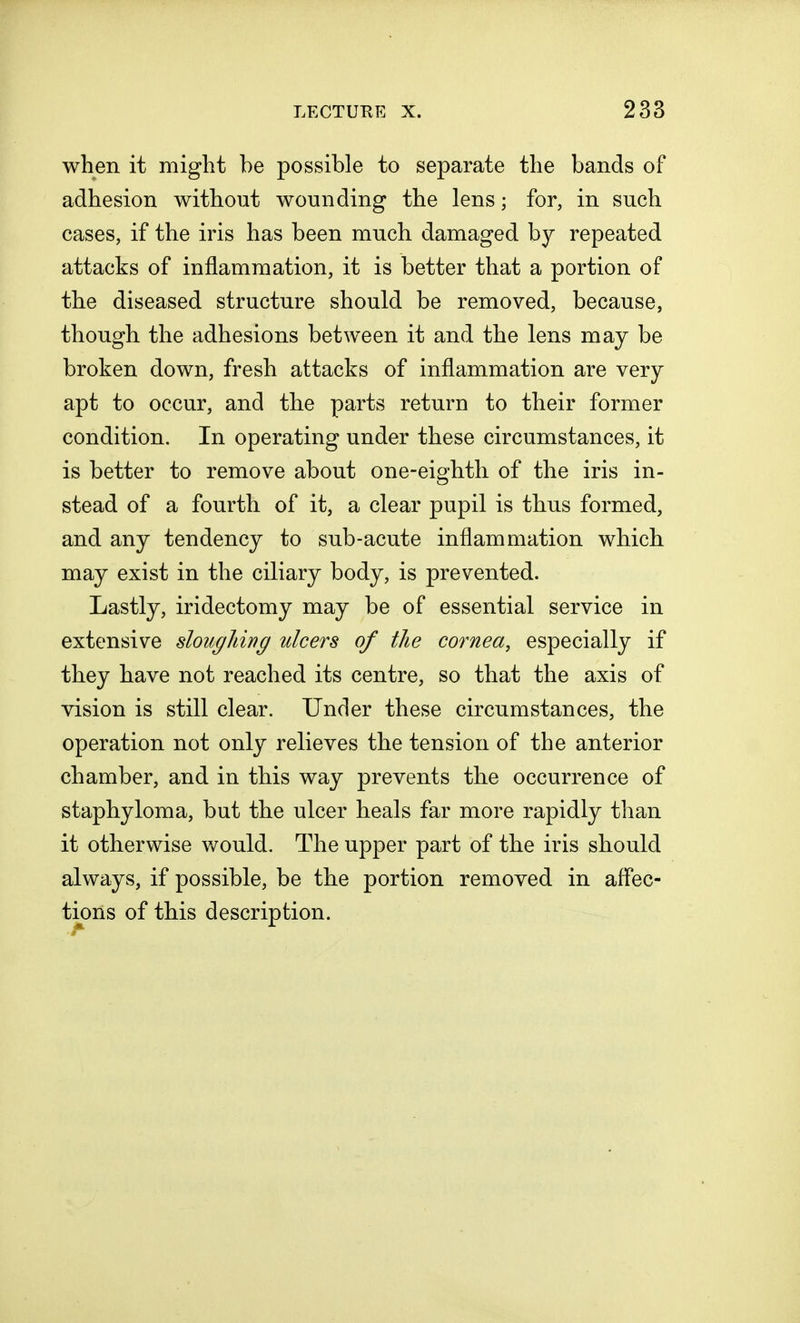 when it might be possible to separate the bands of adhesion without wounding the lens; for, in such cases, if the iris has been much damaged by repeated attacks of inflammation, it is better that a portion of the diseased structure should be removed, because, though the adhesions between it and the lens may be broken down, fresh attacks of inflammation are very apt to occur, and the parts return to their former condition. In operating under these circumstances, it is better to remove about one-eighth of the iris in- stead of a fourth of it, a clear pupil is thus formed, and any tendency to sub-acute inflammation which may exist in the ciliary body, is prevented. Lastly, iridectomy may be of essential service in extensive sloughing ulcers of the cornea, especially if they have not reached its centre, so that the axis of vision is still clear. Under these circumstances, the operation not only relieves the tension of the anterior chamber, and in this way prevents the occurrence of staphyloma, but the ulcer heals far more rapidly than it otherwise would. The upper part of the iris should always, if possible, be the portion removed in affec- tions of this description.
