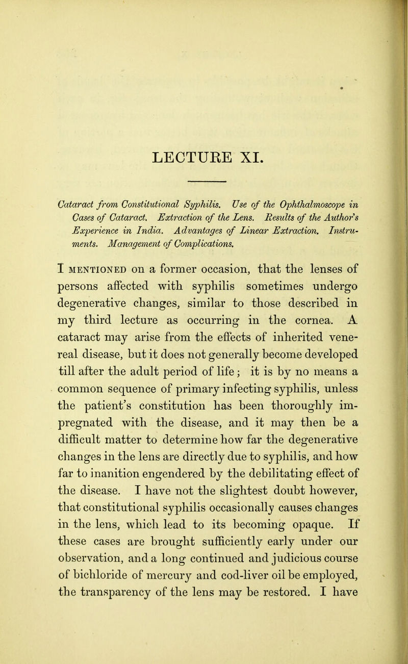 Cataract from Constitutional Syphilis. Use of the Ophthalmoscope in Cases of Cataract. Extraction of the Lens. Results of the Authors Experience in India. Advantages of Linear Extraction. Instru- ments. Management of Complications. I mentioned on a former occasion, that the lenses of persons affected with syphilis sometimes undergo degenerative changes, similar to those described in my third lecture as occurring in the cornea. A cataract may arise from the effects of inherited vene- real disease, but it does not generally become developed till after the adult period of life; it is by no means a common sequence of primary infecting syphilis, unless the patient's constitution has been thoroughly im- pregnated with the disease, and it may then be a difficult matter to determine how far the degenerative changes in the lens are directly due to syphilis, and how far to inanition engendered by the debilitating effect of the disease. I have not the slightest doubt however, that constitutional syphilis occasionally causes changes in the lens, which lead to its becoming opaque. If these cases are brought sufficiently early under our observation, and a long continued and judicious course of bichloride of mercury and cod-liver oil be employed, the transparency of the lens may be restored. I have