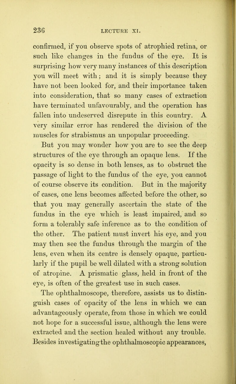 confirmed, if you observe spots of atrophied retina, or such like changes in the fundus of the eye. It is surprising how very many instances of this description you will meet with; and it is simply because they have not been looked for, and their importance taken into consideration, that so many cases of extraction have terminated unfavourably, and the operation has fallen into undeserved disrepute in this country. A very similar error has rendered the division of the muscles for strabismus an unpopular proceeding. But you may wonder how you are to see the deep structures of the eye through an opaque lens. If the opacity is so dense in both lenses, as to obstruct the passage of light to the fundus of the eye, you cannot of course observe its condition. But in the majority of cases, one lens becomes affected before the other, so that you may generally ascertain the state of the fundus in the eye which is least impaired, and so form a tolerably safe inference as to the condition of the other. The patient must invert his eye, and you may then see the fundus through the margin of the lens, even when its centre is densely opaque, particu- larly if the pupil be well dilated with a strong solution of atropine. A prismatic glass, held in front of the eye, is often of the greatest use in such cases. The ophthalmoscope, therefore, assists us to distin- guish cases of opacity of the lens in which we can advantageously operate, from those in which we could not hope for a successful issue, although the lens were extracted and the section healed without any trouble. Besides investigating the ophthalmoscopic appearances,